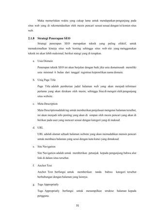 31
Maka memerlukan waktu yang cukup lama untuk mendapatkan pengunjung pada
situs web yang di rekomendasikan oleh mesin pencari sesuai sesuai dengan isi konten situs
web.
2.1.8 Strategi Penerapan SEO
Strategi penerapan SEO merupakan teknik yang paling efektif, untuk
memaksimalkan kinerja situs web hosting sehingga situs web site yang menggunakan
teknik ini akan lebih maksimal, berikut stategi yang di terapkan.
a. Usia Domain
Penerapan teknik SEO ini akan berjalan dengan baik jika usia domainusah memiliki
usia minimal 6 bulan dari tanggal registrasi kepemilikan nama domain.
b. Uniq Page Title
Page Title adalah pemberian judul halaman web yang akan menjadi informasi
pertama yang akan direkam oleh mesin, sehingga bisa di mengeti oleh pengunjung
situs website.
c. Meta Description
Meta Descriptionadalah tag untuk memberikan penjelasan mengenai halaman tersebut,
ini akan menjadi info penting yang akan di simpan oleh mesin pencari yang akan di
berikan pada user yang mencari sesuai dengan kategori yang di maksud.
d. URL
URL adalah alamat sebuah halaman website yang akan memudahkan mensin pencari
untuk membaca halaman yang sesui dengan kata kunci yang dimaksud.
e. Site Navigation
Site Navigation adalah untuk memberikan petunjuk kepada pengunjung bahwa alur
link di dalam situs tersebut.
f. Anchot Text
Anchot Text berfungsi untuk memberikan tanda bahwa kategori tersebut
berhubungan dengan halaman yang lainnya.
g. Tags Appropriatly
Tags Appropriatly berfungsi untuk menampilkan struktur halaman kepada
pengguna.
 