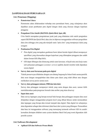 34
2.6SPESIALISASI PERUSAHAAN
2.6.1 Pemetaan (Mapping)
 Pemotretan Udara
Pemotretan udara dilaksanakan terhadap area permukaan bumi, yang selanjutnya akan
dijadikan acuan pembuatan peta digital dengan skala yang disesuai dengan kepeluan
pengguna
 Pengadaan Citra Satelit (IKONOS, Quick Bird, Spot, dll)
Citra Satelit merupakan penginderaan jarak jauh yang dilakukan oleh satelit pengindera
seperti IKONOS dan Quick Bird, data citra ini diproses menggunakan software pengolahan
data citra sehingga citra yang ada menjadi suatu “peta citra” yang mempunyai skala yang
seragam
 Pembuatan Peta Digital
 Peta digital yang merupakan gambaran bumi dalam bentuk digital dibuat mempunyai
spesifikasi yang disesuaikan dengan keperluan yang diharapkan pengguna dan sudah
dalam format GIS (Map Info).
 GIS dapat dibangun dan dirancang untuk suatu kawasan, wilayah atau area kerja suatu
unit pelayanan pelanggan (costumer service) apabila daerah tersebut telah dipetakan
secara digital
 Survey data asset beracuan pada peta digital
Teknik pensurveyan dilakukan dengan cara datang langsung ke lokasi/letak sarana pemilik
data asset dengan mengeplotkan data diatas peta dasar yang telah dibuat atau dengan
melakukan survey posisi sarana asset.
 Survey data pelanggan (alamat, PBB dan lain-lain)
Survey data pelanggan mempunyai teknik yang sama dengan data asset, namun lebih
menitikberatkan pada pengisian formulir data atribut yang akan disurvey
 Input data asset
Data survey lapangan yang berupa textual baik berupa data pelanggan maupun data asset
diinputkan dengan menggunakan program kecil yang dibuat khusus untuk memasukkan
data lapangan yang berupa data textual menjadi data digital. Data digital ini selanjutnya
akan digunakan sebagai data informasi (data base) dari system yang dibangun. Pemasukkan
data base ini menggunakan software yang menunjang termasuk software GIS itu sendiri
kemudian disimpan didalam suatu system database Back End yang resmi digunakan oleh
pemilik system
2.6.2 Software Development
 Aplikasi GIS dan Software Proses Bisnis
 
