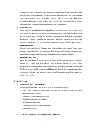 35
Pembangunan aplikasi/software untuk membantu pelaksanaan proses bisnis sehari-hari
,aplikasi ini menggabungkan data grafis berupa data aset di atas peta dan peta topografi
yang keseluruhannya akan berkorelasi dengan data tekstual dari objek-objek
bersangkutan.Data-data ini akan diakses oleh modul-modul untuk menjalankan fungsi-
fungsi pekerjaan yang ada di dinas atau instansi yang bersangkutan.
 Manajeman Aset
Dalam manajemen aset kami menggunakan konsep life cycle sehingga sistem dapat hidup
terus karena ada pola ketergantungan pengguna sistem (user) untuk menggunakan sistem
tersebut secara terus menerus dan simultan. Memungkinjan kita dalam melakukan
perencanaan, operasi, pemeliharaan, pelayanan pelanggan, akunting dan informasi
pemasaran yang selalu up to date yang didukung dengan metoda visualisasi yang handal
 Aplikasi DataBase
Aplikasi yang menghimpun data-data yang dipergunakan oleh instansi dalam suatu
database relational,sehingga data-data dapat dengan mudah disimpan,dirubah, dicari, dan
ditampilkan secara komputerisasi sesuai dengan kebutuhan pengguna aplikasi.
 Aplikasi E-Goverment
Sistem Informasi Geografi untuk pemerintah daerah adalah suatu sistem informasi yang
berbasis data spasial dan data tekstual yang berfungsi sebagai alat bantu dalam
pengambilan keputusan di dalam dinas-dinas yang ada di lingkungan pemda. Manfaat dari
GIS E-Government adalah untuk memudahkan setiap dinas di lingkungan pemda dalam
menentukan kebijakan, perencanaan, operasi, pemeliharaan dan pemanfaatan aset yang
dimiliki oleh pemda.
2.6.3 Studi Teknis
 Perencanaan Kota Dan Tata Daerah
Kegiatan perencanaan kota dan tata daerah ini meliputi bidang-bidang :
 Riset, study kelayakan, perencanaan dan tata guna wilayah alokasi site serta
pengembangan wilayahnya
 Rancangan teknis pelaksanaan rencana
 Kebijaksanaan aparatur pengelolaan
 Arah proses pelaksanaan
 Pengawasan teknis, kontrak pelaksanaan
 Management proyek
 Pekerjaan Perumahan dan Pengembangan Pemukiman
 