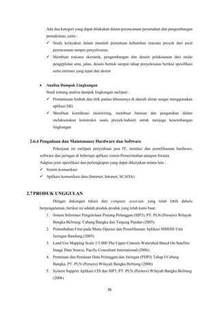 36
Ada dua kategori yang dapat dilakukan dalam perencanaan perumahan dan pengembangan
pemukiman, yaitu :
 Study kelayakan dalam masalah penentuan kebutuhan rencana proyek dari awal
perencanaan sampai penyelesaian,
 Membuat rencana skematik, pengembangan dan desain pelaksanaan dari mulai
pengeplotan area, jalan, desain bentuk sampai tahap penyelesaian berikut spesifikasi
serta estimasi yang tepat dan akurat
 Analisa Dampak Lingkungan
Studi tentang analisa dampak lingkungan meliputi :
 Pemantauan limbah dan titik pantau khususnya di daerah aliran sungai menggunakan
aplikasi SIG
 Membuat koordinasi monitoring, membuat batasan dan pengarahan dalam
melaksanakan konstruksi suatu proyek/industri untuk menjaga keseimbangan
lingkungan
2.6.4 Pengadaan dan Maintenance Hardware dan Software
Pekerjaan ini meliputi penyediaan jasa IT, instalasi dan pemeliharaan hardware,
software dan jaringan di beberapa aplikasi sistem Pemerintahan ataupun Swasta.
Adapun jenis spesifikasi dan perlengkapan yang dapat dikerjakan antara lain :
 Sistem komunikasi
 Aplikasi komunikasi data (Internet, Intranet, SCADA)
2.7PRODUK UNGGULAN
Dengan dukungan teknis dari company associate yang telah lebih dahulu
berpengalaman, berikut ini adalah produk-produk yang telah kami buat:
1. Sistem Informasi Pengelolaan Piutang Pelanggan (SIP3), PT. PLN (Persero) Wilayah
Bangka Belitung: Cabang Bangka dan Tanjung Pandan (2005).
2. Penambahan Fitur pada Menu Operasi dan Pemeliharaan Aplikasi SIMDIS Unit
Jaringan Bandung (2005).
3. Land Use Mapping Scale 1:5.000 The Upper Citarum Watershed Based On Satellite
Image Data Source, Pacific Consultant International (2006).
4. Pemetaan dan Penataan Data Pelanggan dan Jaringan (PDPJ) Tahap I Cabang
Bangka, PT. PLN (Persero) Wilayah Bangka Belitung (2006)
5. System Support Aplikasi CIS dan SIP3, PT. PLN (Persero) Wilayah Bangka Belitung
(2006)
 