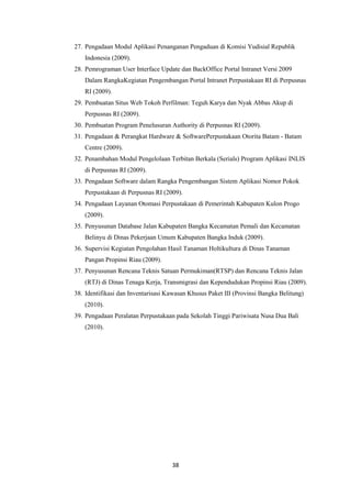 38
27. Pengadaan Modul Aplikasi Penanganan Pengaduan di Komisi Yudisial Republik
Indonesia (2009).
28. Pemrograman User Interface Update dan BackOffice Portal Intranet Versi 2009
Dalam RangkaKegiatan Pengembangan Portal Intranet Perpustakaan RI di Perpusnas
RI (2009).
29. Pembuatan Situs Web Tokoh Perfilman: Teguh Karya dan Nyak Abbas Akup di
Perpusnas RI (2009).
30. Pembuatan Program Penelusuran Authority di Perpusnas RI (2009).
31. Pengadaan & Perangkat Hardware & SoftwarePerpustakaan Otorita Batam - Batam
Centre (2009).
32. Penambahan Modul Pengelolaan Terbitan Berkala (Serials) Program Aplikasi INLIS
di Perpusnas RI (2009).
33. Pengadaan Software dalam Rangka Pengembangan Sistem Aplikasi Nomor Pokok
Perpustakaan di Perpusnas RI (2009).
34. Pengadaan Layanan Otomasi Perpustakaan di Pemerintah Kabupaten Kulon Progo
(2009).
35. Penyusunan Database Jalan Kabupaten Bangka Kecamatan Pemali dan Kecamatan
Belinyu di Dinas Pekerjaan Umum Kabupaten Bangka Induk (2009).
36. Supervisi Kegiatan Pengolahan Hasil Tanaman Holtikultura di Dinas Tanaman
Pangan Propinsi Riau (2009).
37. Penyusunan Rencana Teknis Satuan Permukiman(RTSP) dan Rencana Teknis Jalan
(RTJ) di Dinas Tenaga Kerja, Transmigrasi dan Kependudukan Propinsi Riau (2009).
38. Identifikasi dan Inventarisasi Kawasan Khusus Paket III (Provinsi Bangka Belitung)
(2010).
39. Pengadaan Peralatan Perpustakaan pada Sekolah Tinggi Pariwisata Nusa Dua Bali
(2010).
 