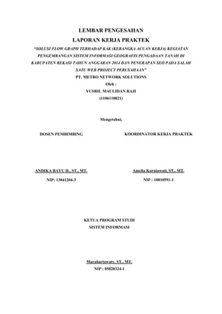 LEMBAR PENGESAHAN
LAPORAN KERJA PRAKTEK
“SOLUSI FLOW GRAPH TERHADAP KAK (KERANGKA ACUAN KERJA) KEGIATAN
PENGEMBANGAN SISTEM INFORMASI GEOGRAFIS PENGADAAN TANAH DI
KABUPATEN BEKASI TAHUN ANGGARAN 2014 DAN PENERAPAN SEO PADA SALAH
SATU WEB PROJECT PERUSAHAAN”
PT. METRO NETWORK SOLUTIONS
Oleh :
YUSRIL MAULIDAN RAJI
(1106110021)
Mengetahui,
DOSEN PEMBIMBING
ANDIKA BAYU H., ST., MT.
NIP: 13841204-3
KOORDINATOR KERJA PRAKTEK
Amelia Kurniawati, ST., MT.
NIP : 10810591-1
KETUA PROGRAM STUDI
SISTEM INFORMASI
Murahartawaty, ST., MT.
NIP : 05820324-1
 