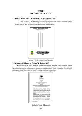 39
BAB III
PELAKSANAAN MAGANG
3.1Analisa Pasal serta UU dalam KAK Pengadaan Tanah
Kami diberikan KAK SIG Pengadaan Tanah yang akan kami analisa untuk selanjutnya
dibuat Diagram Alur mengenai proses Pengadaan Tanah tersebut.
Gambar 1 - KAK Sistem Informasi Geografis
3.2Mempelajari Perpres 70 dan 71, Tahun 2012
Kami di arahkan untuk memulai membaca Peraturan presiden yang berkaitan dengan
Pengadaan barang/jasa hubungannya dengan proyek Pengadaan Tanah yang akan di ambil oleh
perusahaan yang kemudian akan dibuat Sistem Informasi Geografisnya.
Gambar 2 - Perpres 70 Tahun 2012
 
