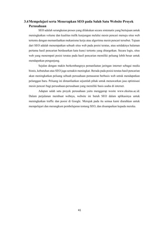 41
3.4Mempelajari serta Menerapkan SEO pada Salah Satu Website Proyek
Perusahaan
SEO adalah serangkaian proses yang dilakukan secara sistematis yang bertujuan untuk
meningkatkan volume dan kualitas trafik kunjungan melalui mesin pencari menuju situs web
tertentu dengan memanfaatkan mekanisme kerja atau algoritma mesin pencari tersebut. Tujuan
dari SEO adalah menempatkan sebuah situs web pada posisi teratas, atau setidaknya halaman
pertama hasil pencarian berdasarkan kata kunci tertentu yang ditargetkan. Secara logis, situs
web yang menempati posisi teratas pada hasil pencarian memiliki peluang lebih besar untuk
mendapatkan pengunjung.
Sejalan dengan makin berkembangnya pemanfaatan jaringan internet sebagai media
bisnis, kebutuhan atas SEO juga semakin meningkat. Berada pada posisi teratas hasil pencarian
akan meningkatkan peluang sebuah perusahaan pemasaran berbasis web untuk mendapatkan
pelanggan baru. Peluang ini dimanfaatkan sejumlah pihak untuk menawarkan jasa optimisasi
mesin pencari bagi perusahaan-perusahaan yang memiliki basis usaha di internet.
Adapun salah satu proyek perusahaan yaitu menggarap wesite www.ekuitas.ac.id.
Dalam perjalanan membuat webnya, website ini butuh SEO dalam aplikasinya untuk
meningkatkan traffic dan posisi di Google. Merujuk pada itu semua kami diarahkan untuk
mempelajari dan merangkum pembelajaran tentang SEO, dan disampaikan kepada mereka.
 