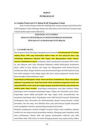 42
BAB IV
PEMBAHASAN
4.1Analisa Pasal serta UU dalam KAK Pengadaan Tanah
Kami memulai dengan memberikan highlight pada undang-undaqng yang berlaku dalam
KAK Pengadaan Tanah sehubungan dengan akan dibentuknya Sistem Informasi Geografis pada
wilayah tersebut seperti tertera dibawah ini:
KERANGKA ACUAN KERJA
KEGIATAN PENGEMBANGAN SISTEM INFORMASI GEOGRAFIS
PENGADAAN TANAH DI KABUPATEN BEKASI
I. LATAR BELAKANG
Hak menguasai tanah oleh Negara merupakan pencerminan dari ketentuan pasal 33 Undang-
undang Dasar 1945 yang menyatakan bahwa bumi, air dan kekayaan alam yang
terkandung didalamnya dikuasai oleh Negara dan dipergunakan untuk sebesar-
besarnya kemakmuran rakyat. Selanjutnya dalam penjelasannya dinyatakan bahwa bumi,
air, dan kekayaan alam yang terkandung didalamnya adalah pokok-pokok kemakmuran
rakyat, sebab itu harus dikuasai oleh negara dan dipergunakan untuk sebesar-besarnya
kemakmuran rakyat. Dengan demikian secara konstitusional Negara memiliki legitimasi yang
kuat untuk menguasai tanah sebagai bagian dari bumi, namun penguasaan tersebut harus
dalam kerangka untuk kemakmuran rakyat
Kepentingan pembangunan untuk sebesar-besarnya kemakmuran rakyat merupakan
legitimasi yang paling kuat bagi Pemerintah untuk melakukan penguasaan tanah atau
pengambilalihan tanah-tanah perorangan dengan mencabut hak-hak yang sebelumnya
melekat pada tanah tersebut. Kepentingan pembangunan yang dapat diartikan sebagai
kepentingan umum merupakan kepentingan bangsa, Negara, dan masyarakat secara umum.
Kepentingan umum adalah perwujudan dari tugas negara untuk mensejahterakan dan
memajukan kepentingan rakyat. Kepentingan umum tidak bermotif komersial. Kepentingan
pembangunan harus disesuaikan dan diharmonisasikan dengan konsep penataan wilayah
peruntukan, dan tata ruang, serta diberikan akses yang seluas-luasnya kepada masyarakat
untuk mendapatkan informasi yang berimbang mengenai hal tersebut.
Dinamika pembangunan nasional seringkali menuntut Negara untuk melakukan penataan
kembali atas tata ruang termasuk pemanfaatan tanahnya. Mengingat tanah merupakan modal
dasar pembangunan. Hampir tidak ada kegiatan pembangunan (sektoral) yang tidak
memerlukan tanah. Oleh karena itu tanah memegang peranan yang sangat penting, bahkan
 