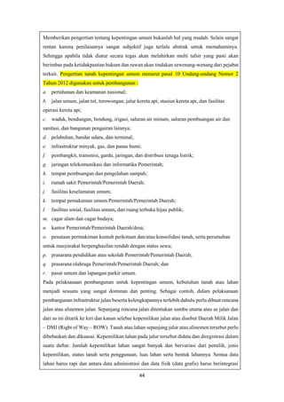 44
Memberikan pengertian tentang kepentingan umum bukanlah hal yang mudah. Selain sangat
rentan karena penilaiannya sangat subjektif juga terlalu abstrak untuk memahaminya.
Sehingga apabila tidak diatur secara tegas akan melahirkan multi tafsir yang pasti akan
berimbas pada ketidakpastian hukum dan rawan akan tindakan sewenang-wenang dari pejabat
terkait. Pengertian tanah kepentingan umum menurut pasal 10 Undang-undang Nomor 2
Tahun 2012 digunakan untuk pembangunan :
a. pertahanan dan keamanan nasional;
b. jalan umum, jalan tol, terowongan, jalur kereta api, stasiun kereta api, dan fasilitas
operasi kereta api;
c. waduk, bendungan, bendung, irigasi, saluran air minum, saluran pembuangan air dan
sanitasi, dan bangunan pengairan lainnya;
d. pelabuhan, bandar udara, dan terminal;
e. infrastruktur minyak, gas, dan panas bumi;
f. pembangkit, transmisi, gardu, jaringan, dan distribusi tenaga listrik;
g. jaringan telekomunikasi dan informatika Pemerintah;
h. tempat pembuangan dan pengolahan sampah;
i. rumah sakit Pemerintah/Pemerintah Daerah;
j. fasilitas keselamatan umum;
k. tempat pemakaman umum Pemerintah/Pemerintah Daerah;
l. fasilitas sosial, fasilitas umum, dan ruang terbuka hijau publik;
m. cagar alam dan cagar budaya;
n. kantor Pemerintah/Pemerintah Daerah/desa;
o. penataan permukiman kumuh perkotaan dan/atau konsolidasi tanah, serta perumahan
untuk masyarakat berpenghasilan rendah dengan status sewa;
p. prasarana pendidikan atau sekolah Pemerintah/Pemerintah Daerah;
q. prasarana olahraga Pemerintah/Pemerintah Daerah; dan
r. pasar umum dan lapangan parkir umum.
Pada pelaksanaan pembangunan untuk kepentingan umum, kebutuhan tanah atau lahan
menjadi sesuatu yang sangat dominan dan penting. Sebagai contoh, dalam pelaksanaan
pembangunan infrastruktur jalan beserta kelengkapannya terlebih dahulu perlu dibuat rencana
jalan atau alinemen jalan. Sepanjang rencana jalan ditentukan sumbu utama atau as jalan dan
dari as ini ditarik ke kiri dan kanan selebar kepemilikan jalan atau disebut Daerah Milik Jalan
– DMJ (Right of Way – ROW). Tanah atau lahan sepanjang jalur atau alinemen tersebut perlu
dibebaskan dan dikuasai. Kepemilikan lahan pada jalur tersebut didata dan diregistrasi dalam
suatu daftar. Jumlah kepemilikan lahan sangat banyak dan bervariasi dari pemilik, jenis
kepemilikan, status tanah serta penggunaan, luas lahan serta bentuk lahannya. Semua data
lahan harus rapi dan antara data administrasi dan data fisik (data grafis) harus berintegrasi
 