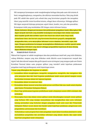 46
SIG mempunyai kemampuan untuk menghubungkan berbagai data pada suatu titik tertentu di
bumi, menggabungkannya, menganalisa, dan akhirnya memetakan hasilnya. Data yang diolah
pada SIG adalah data spasial yaitu sebuah data yang berorientasi geografis dan merupakan
lokasi yang memiliki sistem koordinat tertentu, sebagai dasar referensinya. Sehingga aplikasi
SIG dapat menjawab beberapa pertanyaan seperti lokasi, kondisi, tren, pola dan pemodelan.
Kemampuan inilah yang membedakan SIG dengan sistem informasi lainnya.
Dalam kaitannya dengan perencanaan dan pelaksanaan pengadaan tanah, diharapkan SIG
dapat menjadi alat/tools yang memiliki kemampuan menyimpan data dalam suatu basis
data terpadu (grafis dan atribut) seperti data obyek dan subyek tanah, harga tanah,
pemanfaatan lahan, dan lain-lain yang berorientasi/bereferensi geografis, mengolah dan
menganalisa data, serta menyajikan informasi secara simultan, interaktif, cepat, dan
tepat. Dengan pendekatan keruangan memungkinkan dilakukannya analisis spasial untuk
mendapatkan informasi yang akurat sehingga pengambilan keputusan di masa datang
dapat dilakukan dengan tepat.
II. MAKSUD DAN TUJUAN
Maksud dari kegiatan ini adalah menghimpun data-data pembebasan tanah baik yang telah dilakukan,
sedang dilakukan, maupun yang akan dilakukan untuk dikelola secara komputerisasi menjadi data
digital, baik data tekstual maupun data grafis/spasial secara terintegrasi yang mengacu pada satu Sistem
Koordinat Nasional dalam suatu program aplikasi yang interaktif untuk keperluan pelaksanaan
pengadaan tanah bagi pembangunan untuk kepentingan umum.
Tujuan yang diharapkan dari kegiatan ini adalah :
- kemudahan dalam menghimpun, mengolah, menganalisa, mengelola, dan mengakses data
serta penyajian data dari hasil kegiatan pembebasan tanah secara parsial maupun secara
keseluruhan terutama dalam hal laporan kegiatan.
- Kemudahan dalam inventarisasi data.
- Kemudahan dalam mencari arsip data untuk proses sertifikasi hak atas tanah untuk diajukan
pada Kantor Pertanahan Kabupaten Bekasi.
- Dasar bagi pelaksanaan kegiatan pembebasan tanah selanjutnya secara lebih sistematis dan
terstruktur.
- Menyiapkan basis data dalam sistem aplikasi untuk dikembangkan menjadi sistem aplikasi
yang berbasis SIG yang mampu menyediakan dan menghasilkan data serta informasi
tentang pertanahan yang berkaitan dengan pengadaan tanah serta asset dari Pemerintah
Kabupaten Bekasi secara akurat dan handal untuk keperluan pendataan, pengawasan serta
pengendalian, perencanaan dan koordinasi.
- Terbentuknya suatu program basis data pengadaan tanah dalam koordinat planimetris untuk
memudahkan pengolahan dan perolehan informasi yang aktual, akurat, dan cepat untuk
keperluan pengadaan tanah selanjutnya.
 