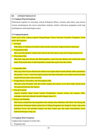 47
III. LINGKUP KEGIATAN
3.1 Lingkup Wilayah Kegiatan
Pelaksanaan kegiatan ini mencakup wilayah Kabupaten Bekasi, terutama pada lokasi yang terkena
rencana pembangunan dan proses penyediaan tanahnya melalui mekanisme pengadaan tanah bagi
pembangunan untuk kepentingan umum.
3.2 Lingkup Kegiatan
Secara garis besar lingkup kegiatan Pengembangan Sistem Informasi Geografis Pengadaan Tanah
terdiri dari kegiatan :
- Persiapan
Pada tahap ini dilakukan koordinasi antara pemberi pekerjaan dengan pelaksana pekerjaan.
- Pengumpulan Data
Data yang dikumpulkan meliputi data tekstual dan data spasial yang terkait dengan kegiatan ini.
- Penyusunan Data
Data-data yang perlu disusun dan dikelompokkan sesuai tema dan identitas dari subyek dan obyek
tanah. Penyusunan data ini dikelompokkan menjadi data spasial dan data atribut.
- Pengolahan Data
Data yang telah tersusun dikelola dan diolah secara digital dalam bentuk tabulasi (table spreadsheet)
dan gambar (vector). Untuk data digital gambar data harus berbentuk vector dalam sistem koordinat
yang bereferensi pada sistem nasional.
- Penggambaran, Pencetakan, dan Penyimpanan Data
Data-data yang terhimpun, baik data atribut maupun data spasial vector harus dapat dicetak (print
out) guna pemeriksaan dan laporan.
- Peta dan Laporan
Laporan disajikan dalam bentuk Laporan Pendahuluan, Laporan Antara, dan Laporan Akhir,
sedangkan untuk peta dicetak tersendiri dengan ukuran A1.
- Kursus atau Pelatihan
Oleh karena pengelolaan dan pengolahan data lanjutan akan dilakukan oleh Dinas Tata Ruang dan
Permukiman Kabupaten Bekasi dalam hal ini Bidang Pengadaan dan Sengketa Tanah, maka perlu
dilakukan kursus dan pelatihan kepada staf dinas terkait agar data dapat dimanfaatkan secara
berkesinambungan setiap saat.
3.3 Lingkup Materi Kegiatan
Lingkup materi kegiatan ini terdiri dari :
1. Pengadaan data
 