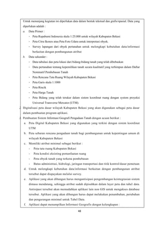 48
Untuk menunjang kegiatan ini diperlukan data dalam bentuk tekstual dan grafis/spasial. Data yang
diperlukan adalah :
a. Data Primer :
- Peta Rupabumi Indonesia skala 1:25.000 untuk wilayah Kabupaten Bekasi
- Peta Citra Ikonos atau Peta Foto Udara untuk interpretasi obyek.
- Survey lapangan dari obyek pertanahan untuk melengkapi kebutuhan data/informasi
berkaitan dengan pembangunan atribut
b. Data sekunder :
- Data tabulasi dan peta lokasi dari bidang-bidang tanah yang telah dibebaskan
- Data pertanahan tentang kepemilikan tanah secara kualitatif yang terhimpun dalam Daftar
Nominatif Pembebasan Tanah
- Peta Rencana Tata Ruang Wilayah Kabupaten Bekasi
- Peta Garis skala 1:1000
- Peta Rincik
- Peta Harga Tanah
- Peta Bidang yang telah terukur dalam sistem koordinat ruang dengan system proyeksi
Universal Transverse Mercator (UTM).
2. Digitalisasi peta dasar wilayah Kabupaten Bekasi yang akan digunakan sebagai peta dasar
dalam pembuatan program aplikasi.
3. Pembuatan Sistem Informasi Geografi Pengadaan Tanah dengan acuan berikut :
a. Peta Digital Kabupaten Bekasi yang digunakan yang terkini dengan sistem koordinat
UTM
b. Peta sebaran rencana pengadaan tanah bagi pembangunan untuk kepentingan umum di
wilayah Kabupaten Bekasi
c. Memiliki atribut minimal sebagai berikut :
- Peta tata ruang Kabupaten Bekasi
- Peta kondisi eksisting pemanfaatan ruang
- Peta obyek tanah yang terkena pembebasan
- Batas administrasi, hidrologi, jaringan transportasi dan titik kontrol/dasar pemetaan
d. Untuk melengkapi kebutuhan data/informasi berkaitan dengan pembangunan atribut
tersebut dapat diupayakan melalui survey.
e. Aplikasi yang akan dibangun harus mengantisipasi pengembangan keintegrasian sistem
dimasa mendatang, sehingga atribut sudah dipisahkan dalam layer peta dan tabel data.
Antisipasi tersebut akan memudahkan aplikasi lain non GIS untuk mengakses database
tersebut. Aplikasi yang akan dibangun harus dapat melakukan penambahan, perubahan
dan pengurangan minimal untuk Tabel Data.
f. Aplikasi dapat menampilkan Informasi Geografis dengan kelengkapan :
 