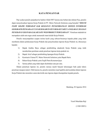 4
KATA PENGANTAR
Puji syukur penulis panjatkan ke hadirat Allah SWT karena atas berkat dan rahmat-Nya, penulis
dapat menyelesaikan laporan Kerja Praktek di PT. Metro Network Solutions yang berjudul “SOLUSI
FLOW GRAPH TERHADAP KAK KEGIATAN PENGEMBANGAN SISTEM INFORMASI
GEOGRAFIS PENGADAAN TANAH DI KABUPATEN BEKASI TAHUN ANGGARAN 2014 DAN
PENERAPAN SEO PADA SALAH SATU WEB PROJECT PERUSAHAAN”. Penulisan makalah ini
merupakan salah satu tugas untuk memenuhi mata kuliah Kerja Praktek.
Penulis menyampaikan ucapan terima kasih yang sebesar-besarnya kepada pihak yang telah
membantu dalam pelaksanaan Kerja Praktek dan penyelesaikan laporan Kerja Praktek ini, khususnya
kepada :
1) Bapak Andika Bayu sebagai pembimbing akademik Kerja Praktek yang telah
memberikan penilaian untuk penulisan laporan kerja praktek ini.
2) Bapak Arief sebagai pembimbing lapangan Kerja Praktek.
3) Komisaris Utama PT. Metro Network Solutions yaitu Bapak Haris.
4) Rekan Kerja Praktek yaitu Faqih Putra Kusumawijaya
5) Semua pihak yang tidak dapat disebutkan satu per satu.
Dalam penulisan laporan ini, penulis merasa masih banyak kekurangan baik pada teknis
penulisan maupun materi. Oleh karena itu, penulis memohon maaf apabila ada kesalahan dalam laporan
Kerja Praktek dan memohon saran dan kritik atas laporan dapat disampaikan kepada penulis.
Bandung, 28 Agustus 2014
Yusril Maulidan Raji
(1106110021)
 