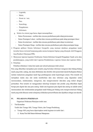 49
- Legenda;
- Skala;
- Zoom in / out;
- Pan;
- Searching;
- Pengukuran;
- Informasi.
g. Selain itu sistem juga harus dapat menampilkan :
- Status Perencanaan : melihat data rencana pembebasan pada tahap perencanaan
- Status Penetapan Lokasi : melihat data rencana pembebasan pada tahap penetapan lokasi
- Status Inventarisasi : melihat data rencana pembebasan pada tahap inventarisasi
- Status Penetapan Harga : melihat data rencana pembebasan pada tahap penetapan harga.
4. Program aplikasi Sistem Informasi Geografis yang memuat database pengadaan tanah
tersebut harus terinstal/terpasang pada sarana komputer/laptop yang ditunjuk oleh Pengguna
Jasa/Pemberi Pekerjaan/PPK.
5. Menyusun laporan kegiatan Pembuatan Sistem Informasi Geografi Pengadaan Tanah serta data
pendukungnya, yang terdiri dari Laporan Pendahuluan, Laporan Antara dan Laporan Akhir.
6. Pelatihan
Pelatihan dilakukan 2 (dua) hari pada saat seluruh pekerjaan telah selesai.
Peta yang dihasilkan merupakan peta tematik yang berisikan informasi mengenai data bidang-bidang
tanah yang telah, sedang, dan akan dibebaskan dan dimiliki oleh pemerintah daerah Kabupaten Bekasi
melalui mekanisme pengadaan tanah bagi pembangunan untuk kepentingan umum. Peta tematik ini
merupakan media atau alat untuk memberikan data atau informasi yang digunakan untuk
merencanakan, melaksanakan, mengawasi, dan menginventarisir data-data yang terkait dengan
pertanahan. Peta tematik ini menggunakan teknologi komputer dan produk yang dihasilkan dapat
berupa peta digital dan atau peta analog. Salah satu kegunaan peta digital dan analog ini adalah untuk
merencanakan dan melaksanakan pengadaan tanah bidang per bidang serta menginventarisasi bidang
tanah yang telah dikuasai untuk selanjutnya dilakukan pensertifikatan dan dijadikan sebagai aset daerah.
IV. PELAKSANA PEKERJAAN
Organisasi Pelaksana Pekerjaan terdiri atas:
1. Tim Konsultan
Terdiri dari Tenaga Ahli, Tenaga Teknis, dan Tenaga Pendukung.
a. Tenaga Ahli yang harus dipersiapkan untuk kegiatan ini terdiri dari :
1) Ketua Tim/Ahli Sistem Informasi Manajemen
 