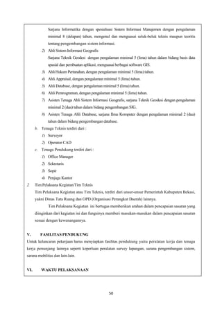 50
Sarjana Informatika dengan spesialisasi Sistem Informasi Manajemen dengan pengalaman
minimal 8 (delapan) tahun, mengenal dan menguasai seluk-beluk teknis maupun teoritis
tentang pengembangan sistem informasi.
2) Ahli Sistem Informasi Geografis
Sarjana Teknik Geodesi dengan pengalaman minimal 5 (lima) tahun dalam bidang basis data
spasial dan pembuatan aplikasi, menguasai berbagai software GIS.
3) Ahli Hukum Pertanahan, dengan pengalaman minimal 5 (lima) tahun.
4) Ahli Appraisal, dengan pengalaman minimal 5 (lima) tahun.
5) Ahli Database, dengan pengalaman minimal 5 (lima) tahun.
6) Ahli Pemrograman, dengan pengalaman minimal 5 (lima) tahun.
7) Asisten Tenaga Ahli Sistem Informasi Geografis, sarjana Teknik Geodesi dengan pengalaman
minimal 2 (dua) tahun dalam bidang pengembangan SIG.
8) Asisten Tenaga Ahli Database, sarjana Ilmu Komputer dengan pengalaman minimal 2 (dua)
tahun dalam bidang pengembangan database.
b. Tenaga Teknis terdiri dari :
1) Surveyor
2) Operator CAD
c. Tenaga Pendukung terdiri dari :
1) Office Manager
2) Sekretaris
3) Sopir
4) Penjaga Kantor
2. Tim Pelaksana Kegiatan/Tim Teknis
Tim Pelaksana Kegiatan atau Tim Teknis, terdiri dari unsur-unsur Pemerintah Kabupaten Bekasi,
yakni Dinas Tata Ruang dan OPD (Organisasi Perangkat Daerah) lainnya.
Tim Pelaksana Kegiatan ini bertugas memberikan arahan dalam pencapaian sasaran yang
diinginkan dari kegiatan ini dan fungsinya memberi masukan-masukan dalam pencapaian sasaran
sesuai dengan kewenangannya.
V. FASILITAS PENDUKUNG
Untuk kelancaran pekerjaan harus menyiapkan fasilitas pendukung yaitu peralatan kerja dan tenaga
kerja penunjang lainnya seperti keperluan peralatan survey lapangan, sarana pengembangan sistem,
sarana mobilitas dan lain-lain.
VI. WAKTU PELAKSANAAN
 