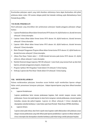 51
Keseluruhan pekerjaan seperti yang telah diuraikan sebelumnya harus dapat diselesaikan oleh pihak
pelaksana dalam waktu 180 (seratus delapan puluh) hari kalender terhitung sejak dikeluarkannya Surat
Perintah Kerja (SPK).
VII. HASIL PEKERJAAN
Hasil pekerjaan yang diserahkan dari pelaksanaan pekerjaan kepada pengguna pekerjaan sebagai
berikut :
1. Laporan Pendahuluan dibuat dalam format kertas HVS ukuran A4, dijilid hardcover, dicetak berwarna
sebanyak 5 (lima) eksemplar.
2. Laporan Antara dibuat dalam format kertas HVS ukuran A4, dijilid hardcover, dicetak berwarna
sebanyak 5 (lima) eksemplar.
3. Laporan Akhir dibuat dalam format kertas HVS ukuran A4, dijilid hardcover, dicetak berwarna
sebanyak 5 (lima) eksemplar.
4. Buku Petunjuk Penggunaan Program dibuat dalam format kertas HVS ukuran A5, dijilid hardcover,
dicetak berwarna sebanyak 5 (lima) eksemplar.
5. Album Peta Dasar Teknik skala 1 : 25.000 dicetak berwarna pada kertas HVS ukuran A3, dijilid
softcover, dibuat sebanyak 1 (satu) eksemplar.
6. Hardisk Eksternal dengan kapasitas 500 GB sebanyak 1 (satu) buah yang memuat back up data baik
laporan, petunjuk penggunaan program, maupun peta.
7. Program Aplikasi SIG Pengadaan Tanah dalam CD sebanyak 5 (lima) keping.
8. Softcopy Laporan dan Peta Dasar Teknik dalam CD sebanyak 5 (lima) keping.
VIII. SISTEM PELAPORAN
Selama melaksanakan pekerjaan, konsultan secara berkala wajib memberikan laporan sebagai
bahan untuk pemantauan kemajuan pekerjaan. Adapun laporan-laporan yang harus dibuat konsultan
terdiri dari :
1. Laporan Pendahuluan
Laporan pendahuluan berisi rencana peiaksanaan kegiatan, baik metode maupun rencana waktu
pelaksanaan. Secara rinci pada laporan ini akan berisi mengenai; metoda pelaksanaan, rencana kegiatan
konsultan, rencana dan jadwal kegiatan. Laporan ini dibuat sebanyak 5 (lima) eksemplar dan
disampaikan selambat-lambatnya 1 (satu) bulan sejak Surat Perintah Mulai Kerja (SPMK) diterbitkan.
2. Laporan Antara
Laporan antara pada intinya akan berisi sejauh mana kegiatan sudah dilaksanakan oleh pelaksana sesuai
dengan rencana pelaksanaan yang telah dibuat pada laporan pendahuluan. Laporan ini dibuat sebanyak 5
(lima) eksemplar dan disampaikan selambat-lambatnya pada bulan ketiga setelah pekerjaan berjalan.
 