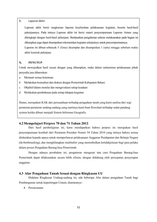 52
3. Laporan Akhir
Laporan akhir berisi rangkuman laporan keseluruhan pelaksanaan kegiatan, beserta hasil-hasil
pekerjaannya. Pada intinya Laporan akhir ini berisi materi penyempurnaan Laporan Antara yang
dilengkapi dengan hasil-hasil pekerjaan. Berdasarkan pengalaman selama melaksanakan pada bagian ini
diharapkan juga dapat disampaikan rekomendasi kegiatan selanjutnya untuk penyempurnaannya.
Laporan ini dibuat sebanyak 5 (lima) eksemplar dan disampaikan 1 (satu) minggu sebelum waktu
akhir kontrak pekerjaan.
X. PENUTUP
Untuk mewujudkan hasil sesuai dengan yang diharapkan, maka dalam mekanisme pelaksanaan pihak
penyedia jasa diharuskan:
a. Mentaati semua ketentuan
b. Melakukan konsultasi dan diskusi dengan Pemerintah Kabupaten Bekasi
c. Objektif dalam menilai dan mengevaluasi setiap keadaan
d. Melakukan pembahasan pada setiap tahapan kegiatan.
Diatas, merupakan KAK dari perusaahaan terhadap pengadaan tanah yang kami analisa dari segi
peraturan-peraturan undang-undang yang nantinya kami buat flowchart terhadap sudut pandang
system ketika dibuat menjadi Sistem Informasi Geografis.
4.2Mempelajari Perpres 70 dan 71 Tahun 2012
Dari hasil pembelajaran ini, kami mendapatkan bahwa perpres ini merupakan hasil
penyempurnaan kembali dari Peraturan Presiden Nomor 54 Tahun 2010 yang intinya bahwa semua
ditekankan kepada upaya untuk memperlancar pelaksanaan Anggaran Pendapatan dan Belanja Negara
(de-bottletacking), dan menghilangkan multitafsir yang menimbulkan ketidakjelasan bagi para pelaku
dalam proses Pengadaan Barang/Jasa Pemerintah.
Dengan adanya perubahan ini, pengaturan mengenai tata cara Pengadaan Barang/Jasa
Pemerintah dapat dilaksanakan secara lebih efisien, dengan didukung oleh percepatan penyerapan
anggaran.
4.3 Alur Pengadaan Tanah Sesuai dengan Ringkasan UU
Didalam Ringkasan Undang-undang ini, ada beberapa Alur dalam pengadaan Tanah bagi
Pembangunan untuk kepentingan Umum, diantaranya :
 Perencanaan
 