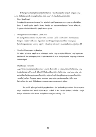 56
Beberapa hasil yang kita sampaikan kepada perusahaan yaitu, langkah-langkah yang
perlu dilakukan untuk mengoptimalkan SEO pada website ekuitas, antara lain:
 Riset Kata Kunci
Langkah ini sangat penting agar kita tahu informasi bagaimana cara orang mengketik kata
kunci di search engine google. Dalam riset ini, kiti bisa memanfaatkan Google Adwords.
Layanan ini disediakan oleh google secara gratis.
 Menggunakan Domain berisi Kata Kunci
Ini merupakan salah satu cara, tapi untuk kasus ini karena sudah adanya nama domain
kampus, cara ini tidak perlu digunakan. Lebih terpenting mencari kata kunci yang
berhubungan dengan kampus seperti : education, university, undergraduate, pendidikan dll
 Memberi Konten yang berkualitas
Ini secara otomatis, google akan tahu mana wbsite yang mempunyai konten yang bagus dan
bermanfaat dan mana yang tidak. Konten-konten ini akan mempengaruhi rangking website di
search engine.
 Membangun Backlinks
Algoritma search engine akan selalu berubah dari waktu ke waktu, namun hal penting yang
tidak akan pernah berubah dalam SEO adalah backlinks. Hal penting yang harus tetap kita
perhatikan ketika membangun backlinks untuk sebuah situs adalah membangun backlinks
yang berkualiats. Gunakan waktu senggang anda untuk membangun backlinks yang
berkualitas dan perlu dilakukan secara terus menerus dengan bertahap.
Itu adalah beberapa langkah yang kami riset dan berikan ke perusahaan. Ini merupakan
tugas tambahan untuk kami selama Kerja Praktek di PT. Metro Network Solution. Sangat
banyak membantu kami dalam mengetahui lebih jauh tentang SEO.
 