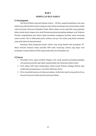 57
BAB V
SIMPULAN DAN SARAN
5.1Kesimpulan
Dari Kerja Praktek yang kami lakukan selama +- 40 Hari, sangat bermanfaatnya ilmu mata
kuliah yang sudah diambil terutama mengenai analisi dalam membangun dan merencanakan sebuah
sistem di proyek, khususnya Pengadaan Tanah. Belum adanya system yang baku yang tergambar
dalam sebuah desain diagram alur untuk Peraturan-peraturan perundang-undangan serta Peraturan
Presiden mengakibatkan para teknisi dalam perusahaan mengalami kesulitan untuk merancang
sistem tersebut. Hal ini dikarenakan perlu membaca satu per satu tulisan yang belum terstruktur
yang masih dalam bentuk pasal-pasal.
Kaitannya dalam pengerjaan proyek website yang sering diambil oleh perusahaan, PT.
Metro Network Solutions belum memiliki SOP untuk merancang website yang bagus serta
terstandaar, terutama dalam hal SEO yang berada diluar dari kebutuhan User.
5.2Saran
1. Perusahaan harus segera membuat Diagram Alur untuk peraturan perundang-undangan
serta peraturan presiden agar dapat mempermudah saat merancang sebuah system.
2. Perlu adanya SOP untuk melaksanakan sebuah proyek Website sehingga Website akan
mudah dalam pengerjaannya, serta lebih efektif dan efisien.
3. Perlu menambah karyawan di dalam perusahaan, melihat dari masih sering double job nya
karyawan-karyawan dalam proyek-proyek perusahaan.
 