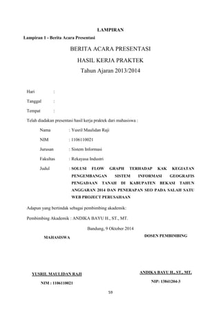 59
LAMPIRAN
BERITA ACARA PRESENTASI
HASIL KERJA PRAKTEK
Tahun Ajaran 2013/2014
Hari :
Tanggal :
Tempat :
Telah diadakan presentasi hasil kerja praktek dari mahasiswa :
Nama : Yusril Maulidan Raji
NIM : 1106110021
Jurusan : Sistem Informasi
Fakultas : Rekayasa Industri
Judul : SOLUSI FLOW GRAPH TERHADAP KAK KEGIATAN
PENGEMBANGAN SISTEM INFORMASI GEOGRAFIS
PENGADAAN TANAH DI KABUPATEN BEKASI TAHUN
ANGGARAN 2014 DAN PENERAPAN SEO PADA SALAH SATU
WEB PROJECT PERUSAHAAN
Adapun yang bertindak sebagai pembimbing akademik:
Pembimbing Akademik : ANDIKA BAYU H., ST., MT.
Bandung, 9 Oktober 2014
DOSEN PEMBIMBING
ANDIKA BAYU H., ST., MT.
NIP: 13841204-3
MAHASISWA
YUSRIL MAULIDAN RAJI
NIM : 1106110021
Lampiran 1 - Berita Acara Presentasi
 