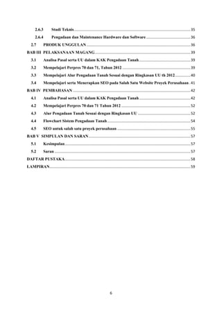 6
2.6.3 Studi Teknis.................................................................................................................35
2.6.4 Pengadaan dan Maintenance Hardware dan Software...........................................36
2.7 PRODUK UNGGULAN.....................................................................................................36
BAB III PELAKSANAAN MAGANG.............................................................................................39
3.1 Analisa Pasal serta UU dalam KAK Pengadaan Tanah..................................................39
3.2 Mempelajari Perpres 70 dan 71, Tahun 2012 ..................................................................39
3.3 Mempelajari Alur Pengadaan Tanah Sesuai dengan Ringkasan UU th 2012...............40
3.4 Mempelajari serta Menerapkan SEO pada Salah Satu Website Proyek Perusahaan .41
BAB IV PEMBAHASAN ..................................................................................................................42
4.1 Analisa Pasal serta UU dalam KAK Pengadaan Tanah..................................................42
4.2 Mempelajari Perpres 70 dan 71 Tahun 2012 ...................................................................52
4.3 Alur Pengadaan Tanah Sesuai dengan Ringkasan UU ...................................................52
4.4 Flowchart Sistem Pengadaan Tanah.................................................................................54
4.5 SEO untuk salah satu proyek perusahaan .......................................................................55
BAB V SIMPULAN DAN SARAN...................................................................................................57
5.1 Kesimpulan..........................................................................................................................57
5.2 Saran ....................................................................................................................................57
DAFTAR PUSTAKA..........................................................................................................................58
LAMPIRAN.........................................................................................................................................59
 