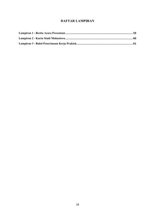 18
DAFTAR LAMPIRAN
Lampiran 1 - Berita Acara Presentasi....................................................................................... 59
Lampiran 2 - Kartu Studi Mahasiswa....................................................................................... 60
Lampiran 3 - Bukti Penerimaan Kerja Praktek........................................................................ 61
 