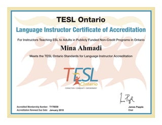 TESL Ontario
Language Instructor Certificate of Accreditation
For Instructors Teaching ESL to Adults in Publicly Funded Non-Credit Programs in Ontario
Meets the TESL Ontario Standards for Language Instructor Accreditation
Chair
Accredited Membership Number:
Accreditation Renewal Due Date:
Mina Ahmadi
T170030
January 2018
James Papple
Powered by TCPDF (www.tcpdf.org)
 