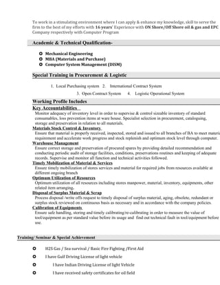 To work in a stimulating environment where I can apply & enhance my knowledge, skill to serve the
firm to the best of my efforts with 16 years’ Experience with ON Shore/Off Shore oil & gas and EPC
Company respectively with Computer Program
Academic & Technical Qualification-
 Mechanical Engineering
 MBA (Materials and Purchase)
 Computer System Management (DISM)
Special Training in Procurement & Logistic
1. Local Purchasing system 2. International Contract System
3. Open Contract System 4. Logistic Operational System
Working Profile Includes
Key Accountabilities
Monitor adequacy of inventory level in order to supervise & control sizeable inventory of standard
consumables, loss prevention items at ware house. Specialist selection in procurement, cataloguing,
storage and preservation in relation to all materials.
Materials Stock Control & Inventory
Ensure that material is properly received, inspected, stored and issued to all branches of BA to meet materia
requirement and accelerate work progress and stock replenish and optimum stock level through computer.
Warehouse Management
Ensure correct storage and preservation of procured spares by providing detailed recommendation and
conducting periodic audit of storage facilities, conditions, preservations routines and keeping of adequate
records. Supervise and monitor all function and technical activities followed.
Timely Mobilization of Material & Services
Ensure timely mobilization of stores services and material for required jobs from resources available at
different ongoing branch
Optimum Utilization of Resources
Optimum utilization of all resources including stores manpower, material, inventory, equipments, other
related item arranging.
Disposal of Surplus Material & Scrap
Process disposal /write offs request to timely disposal of surplus material, aging, obsolete, redundant or
surplus stock reviewed on continuous basis as necessary and in accordance with the company policies.
Calibration of Equipments
Ensure safe handling, storing and timely calibrating/re-calibrating in order to measure the value of
tool/equipment as per standard value before its usage and find out technical fault in tool/equipment before
use.
Training/ Seminar & Special Achievement
 H2S Gas / Sea survival / Basic Fire Fighting /First Aid
 I have Gulf Driving License of light vehicle
 I have Indian Driving License of light Vehicle
 I have received safety certificates for oil field
 