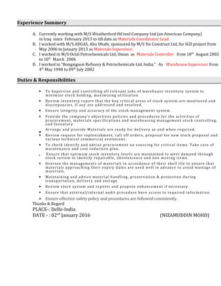 Experience Summery
A. Currently working with M/S Weatherford Oil tool Company Ltd (an American Company)
in Iraq since February 2013 to till date as Materials Coordinator Lead
B. I worked with M/S ADGAS, Abu Dhabi, sponsored by M/S Six Construct Ltd, for IGD project from
May 2006 to January 2013 as Materials Supervisor.
C. I worked in M/S Octal Petrochemicals Ltd, Oman as Materials Controller from 18th
August 2002
to 10th
March 2006
D. I worked in “Bongaigaon Refinery & Petrochemicals Ltd, India.” As Warehouse Supervisor from
4th
May 1998 to 09th
July 2002
Duties & Responsibilities
• To Supervise and controlling all relevant jobs of warehouse inventory system to
minimize stock holding, maximizing utilization
• Review inventory report that the key critical areas of stock system are monitored and
discrepancies, if any are addressed and resolved.
• Ensure integrity and accuracy of the stock management system.
• Provide the company’s objectives policies and procedures for the activities of
procurement, materials specifications and warehousing management stock controlling,
and Inventory
•
Arrange and provide Materials are ready for delivery as and when required.
• Review request for replenishment, call off orders, proposal for new stock proposal and
various technical commercial evolutions.
• To check identify and advise procurement on sourcing for critical items. Take care of
maintenance and cost reduction plan.
• Ensure that optimum stock inventory levels are maintained to meet demand through
stock review to identify repairable, obsolescence and non moving items.
• Oversee the managements of materials in accordance of their shelf life to ensure that
materials approaching their expiry dates are used well in advance to avoid wastage of
materials.
• Maintaining and advice material handling, preservation & protection during
transportation, delivery and storage.
• Review store system and reports and propose enhancement if necessary.
• Ensure that external/internal audit procedure have access to required information.
• Ensure effective safety policy and procedures are followed consistently.
Thanks & Regard
PLACE-: Delhi-India
DATE - : 02nd
January 2016 (NIZAMUDDIN MOHD)
 