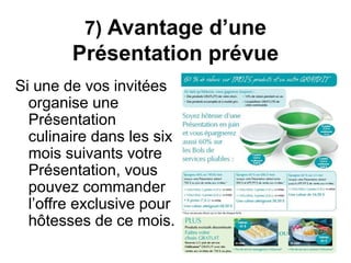 7) Avantage d’une 
Présentation prévue 
Si une de vos invitées 
organise une 
Présentation 
culinaire dans les six 
mois suivants votre 
Présentation, vous 
pouvez commander 
l’offre exclusive pour 
hôtesses de ce mois. 
 