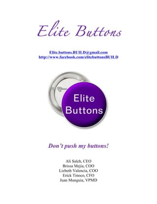  
Elite Buttons
Elite.buttons.BUILD@gmail.com
http://www.facebook.com/elitebuttonsBUILD
Don’t push my buttons!
Ali Saleh, CEO
Brissa Mejia, COO
Lizbeth Valencia, COO
Erick Tinoco, CFO
Juan Munguia, VPMD
 