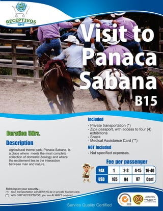 Visit to
                                                              Panaca
                                                              Sabana
                                                                                                B15
                                                                   Included
                                                                   - Private transportation (*)
                                                                   - Zipa passport, with access to four (4)
Duration 5Hrs.                                                       exhibitions
                                                                   - Snack
                                                                   - Medical Assistance Card (**)
Description
   Agricultural theme park. Panaca Sabana, is
                                                                   NOT Included
   a place where meets the most complete                           - Not specified expenses.
   collection of domestic Zoology and where
   the excitement lies in the interaction
   between man and nature.                                                     Fee per passenger
                                                                         PAX      1      2-3    4-15 16-40
                                                                         USD      165    94      87    Conf
Thinking on your security...
(*): Your transportation will ALWAYS be in private tourism cars.
(**): With GMT RECEPTIVOS, you are ALWAYS covered.


                                                    Service Quality Certified
 