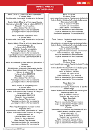 Plaza: Ocial 2ª Operario de Servicios Múltiples
N° plazas: Bolsa
Administración convocante: Ayuntamiento de Barbas-
tro
Boletín: Boletín Ocial de la Provincia de Huesca
Número de boletín: 85 Fecha de boletín: 08/05/2019
Titulación: Ver convocatoria
Clase: Laboral Tipo: temporal
Plazo de presentación: Ver convocatoria
Lugar de presentación: Ver convocatoria
Plaza: Profesor/a especialidad violín
N° plazas: Bolsa
Administración convocante: Ayuntamiento de Barbas-
tro
Boletín: Boletín Ocial de la Provincia de Huesca
Número de boletín: 84
Fecha de boletín: 07/05/2019
Titulación: Consultar convocatoria
Clase: Funcionario Tipo: interino
Plazo de presentación: Ver convocatoria
Lugar de presentación: Consultar convocatoria
Documentos asociados: Documento en PDF 1
Plaza: Auxiliares de ayuda a domicilio, gerocultores y
cocineros
N° plazas: Bolsa
Administración convocante: Comarca del Aranda
Boletín: Boletín Ocial de la Provincia de Zaragoza
Número de boletín: 100
Fecha de boletín: 06/05/2019
Titulación: Ver convocatoria
Clase: Laboral Tipo: temporal
Plazo de presentación: Ver convocatoria
Lugar de presentación: Ver convocatoria
Plaza: Monitor de ocio y tiempo libre
N° plazas: Bolsa
Administración convocante: Ayuntamiento de Cadrete
Boletín: Boletín Ocial de la Provincia de Zaragoza
Número de boletín: 99
Fecha de boletín: 04/05/2019
Titulación: Ver convocatoria
Clase: Laboral Tipo: temporal
Plazo de presentación: Ver convocatoria
Lugar de presentación: Ver convocatoria
Plaza: Taquilleros piscina municipal Cadrete
N° plazas: Bolsa
Administración convocante: Ayuntamiento de Cadrete
Boletín: Boletín Ocial de la Provincia de Zaragoza
Número de boletín: 99
Fecha de boletín: 04/05/2019
Titulación: Ver convocatoria
Clase: Laboral Tipo: temporal
Plazo de presentación: Ver convocatoria
Lugar de presentación: Ver convocatoria
10
Plaza: Socorrista
N° plazas: Bolsa
Administración convocante: Ayuntamiento de Cadrete
Boletín: Boletín Ocial de la Provincia de Zaragoza
Número de boletín: 99
Fecha de boletín: 04/05/2019
Titulación: Ver convocatoria
Clase: Laboral Tipo: temporal
Plazo de presentación: Ver convocatoria
Lugar de presentación: Ver convocatoria
Documentos asociados: Documento en PDF
Plaza: Educador Generalista de personas adultas.
N° plazas: 1
Administración convocante: Ayuntamiento de Fabara
Boletín: Boletín Ocial de la Provincia de Zaragoza
Número de boletín: 98
Fecha de boletín: 03/05/2019
Titulación: Diplomado/a o Licenciado/a universitario/a.
Clase: Contratado Tipo: temporal
Plazo de presentación: Ver convocatoria
Lugar de presentación: Ver convocatoria
Plaza: Socorrista
N° plazas: Bolsa
Administración convocante: Ayuntamiento de Pina de
Ebro
Boletín: Boletín Ocial de la Provincia de Zaragoza
Número de boletín: 98
Fecha de boletín: 03/05/2019
Titulación: Ver convocatoria
Clase: Contratado Tipo: temporal
Plazo de presentación: Ver convocatoria
Lugar de presentación: Ver convocatoria
Plaza: Socorrista
N° plazas: 3
Administración convocante: Ayuntamiento de San Ma-
teo de Gallego
Boletín: Boletín Ocial de la Provincia de Zaragoza
Número de boletín: 98
Fecha de boletín: 03/05/2019
Titulación: Ver convocatoria
Clase: Contratado
Tipo: temporal
Plazo de presentación: Ver convocatoria
Lugar de presentación: Ver convocatoria
Plaza: Ingeniero Industrial
N° plazas: 1
Administración convocante: Ayuntamiento de Jaca
Boletín: Boletín Ocial del Estado
Número de boletín: 103
Fecha de boletín: 30/04/2019
Titulación: Ver convocatoria
Clase: Funcionario Tipo: de carrera
Plazo de presentación: Ver convocatoria
Lugar de presentación: Ver convocatoria
EMPLEO PÚBLICO
www.aragon.es
Servicios para el Empleo CCOO Aragón
 
