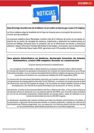 11Servicios para el Empleo CCOO Aragón
Dana Reciclaje invertirá más de 8 millones en un centro en Gurrea que creará 315 empleos
La rma catalana elige la localidad de la Hoya de Huesca para un proyecto de economía
circular que je población.
La empresa catalana Dana Reciclajes invertirá más de 8 millones de euros en la puesta en
marcha de un centro de recogida de residuos, tratamiento y obtención de materia prima en
Gurrea de Gállego (Huesca) para su posterior uso en la fabricación de piezas y productos
plásticos. Según informaron fuentes del Gobierno de Aragón, el proyecto, que se desarrollará
en diferentes fases hasta 2025, generará unos 315 puestos de trabajo.
Una planta fotovoltaica en Andorra, declarada Inversión de Interés
Autonómico, creará 250 empleos durante su construcción
El grupo Samca promoverá la infraestructura
Los consejeros Vicente Guillén y Marta GastónLos consejeros Vicente Guillén y Marta Gastón
El Consejo de Gobierno ha aprobado la Declaración de Inversión de Interés Autonómico de la Planta
Fotovoltaica Mudéjar I que la empresa Sociedad Anónima Minera Catalano-Aragonesa (Grupo Sam-
ca) promueve en Andorra con una potencia instalada de 49,98 megawatios (MW).
La construcción de esta planta fotovoltaica supondrá una inversión superior a 25 millones de euros y
una generación de energía eléctrica del orden de 82 GWh/año. La creación de empleo durante la fase
de construcción será de 250 puestos de trabajo y de 25 puestos de trabajo estables durante la fase
de explotación y de vida útil de la planta fotovoltaica que se prevé de, al menos, 20 años.
Actualmente, a través de las empresas Molinos del Ebro y Molinos del Jalón, el Grupo Samca dispone
de parques eólicos en operación con una potencia total de 250 MWe, que convierte a esta compañía
en uno de los principales productores independientes de energía eólica, capaz de satisfacer la de-
manda de electricidad de más de 200.000 hogares.
La declaración aprobada esta mañana conlleva que todos los trámites administrativos vinculados a
la autorización y ejecución de los proyectos tendrán un impulso preferente y urgente por parte de las
Administraciones Públicas aragonesas, con una reducción a la mitad los plazos ordinarios de trámite
en los procedimientos administrativos previstos en la normativa aragonesa.
 