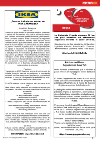 OFER- TAS
BE- CAS
EMPLEO PÚBLICO
FORMACIÓN
BECAS
2
8
¿Quieres trabajar en verano en
IKEA ZARAGOZA?
Localidad: Zaragoza
Descripción
Somos un grupo diverso de personas honestas y realistas
a las que nos encantan los productos de decoración del ho-
gar. Venimos de distintas partes del mundo, pero compar-
timos un mismo objetivo: “Crear un mejor día a día para la
mayoría de las personas”. Nuestra visión se basa en los
valores humanos que compartimos. Dichos valores son la
base de nuestro trabajo y nuestra cultura inclusiva, empáti-
ca, abierta y honesta. Nuestra cultura se basa en el espíritu
de equipo, el entusiasmo y la diversión. Y buscamos cons-
tantemente a personas que compartan nuestros valores
y actitud positiva. Consideramos que todo el mundo tiene
algo valioso que ofrecer y nos esforzamos por reejar esos
valores en nuestra forma de trabajar. En IKEA nos esforza-
mos por promover el desarrollo de las personas, cualquiera
que sea su sexo, raza, edad u otras circunstancias. Nues-
tro compromiso con la diversidad y la igualdad es parte de
nuestra cultura de empresa.
Funciones
Trabajando en IKEA Zaragoza, tendrás la oportunidad de
trabajar formando parte de un equipo con el que podrás
compartir tus ideas y valores y crecer tanto en lo profesional
como en lo personal, ofreciéndote la posibilidad de tener
tiempo libre para lo que más te guste.
En IKEA sabemos que el trabajo es sólo una parte de tú
vida.
Hace falta un sueño para crear un concepto de negocio que
tenga éxito. Hace falta personas para convertir los sueños
en realidad.
Requisitos
Tus responsabilidades incluyen:
- Habilidades/Motivación
- Interés por la decoración del hogar y la venta.
- Deseo y capacidad para asumir responsabilidades en
IKEA.
- Alta orientación al cliente y mentalidad de servicio.
- Capacidad para trabajar en equipo.
- Iniciativa y polivalencia.
Ten en cuenta que esta publicación no es sólo para una
vacante actual. Buscamos constantemente talento en IKEA.
A veces, buscamos personas con talento incluso antes de
tener vacantes para un trabajo especíco. Al enviar tu soli-
citud, se te considerará para las actuales y futuras oportuni
Se ofrece
Futuras vacantes a tiempo parcial en los departamentos de
Ventas, Restaurante, Logística y Atención al Cliente.
INSCRIPCIÓN: https://bit.ly/2Ldu5x0
La Embajada Francia convoca 50 be-
cas para estancias de estudiantes
españoles durante el curso 2019-20.
Hay diferentes perles: estudiantes de Bachibac,
Ingeniería, Ciencias, Administración, Finanzas,
Humanidades o Economía. Plazo: 17 de mayo:
http://ow.ly/81Y430oF4Dq
Servicios para el Empleo CCOO Aragón
Prácticas en el Museo
Guggenheim en Nueva York
Unas prácticas profesionales que te llevarán a
pasar 3 meses en el prestigioso Museo de Nueva
York.
El Museo Guggenheim en Nueva York ha anun-
ciado una nueva convocatoria del programa de
prácticas profesionales de 3 meses de duración
dirigidas a personas de todo el mundo.
El prestigioso Museo de Nueva York, ofrece estas
prácticas dirigidas a estudiantes, recién gradua-
dos, estudiantes de postgrado o graduados y pro-
fesionales que quieran obtener experiencia en el
sector artístico en diferentes departamentos del
museo.
El programa de prácticas del Museo Guggenheim
de Nueva York, está designado por el gobierno
de los EE.UU. como un programa de capacitación
J-1, el museo ayudará a los candidatos para obte-
ner los formularios de visa necesarios.
Primavera : enero-abril (fecha límite para solici-
tarlas 1 de noviembre).
Verano: junio-agosto (fecha límite para solicitar-
las 30 de enero).
Otoño: septiembre-diciembre (fecha límite para
solicitarlas 1 de junio).
https://www.guggenheim.org
 