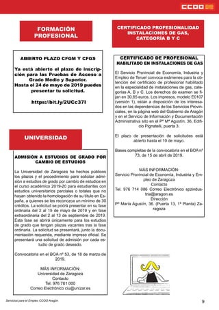 9
CERTIFICADO DE PROFESIONAL
HABILITADO EN INSTALACIONES DE GAS
El Servicio Provincial de Economía, Industria y
Empleo de Teruel convoca exámenes para la ob-
tención del certicado de profesional habilitado
en la especialidad de instalaciones de gas, cate-
gorías A, B y C. Los derechos de examen se -
jan en 30,65 euros. Los impresos, modelo E0107
(versión 1), están a disposición de los interesa-
dos en las dependencias de los Servicios Provin-
ciales, en la página web del Gobierno de Aragón
y en el Servicio de Información y Documentación
Administrativa sito en el Pº Mª Agustín, 36, Edi-
cio Pignatelli, puerta 3.
El plazo de presentación de solicitudes está
abierto hasta el 10 de mayo.
Bases completas de la convocatoria en el BOA nº
73, de 15 de abril de 2019.
MÁS INFORMACIÓN:
Servicio Provincial de Economía, Industria y Em-
pleo de Zaragoza
Contacto
Tel. 976 714 086 Correo Electrónico spzindus-
tria@aragon.es
Dirección
Pº María Agustín, 36. (Puerta 13, 1ª Planta) Za-
ragoza
CERTIFICADO PROFESIONALIDAD
INSTALACIONES DE GAS,
CATEGORÍA B Y C
FORMACIÓN
PROFESIONAL
Servicios para el Empleo CCOO Aragón
ABIERTO PLAZO CFGM Y CFGS
Ya está abierto el plazo de inscrip-
ción para las Pruebas de Acceso a
Grado Medio y Superior.
Hasta el 24 de mayo de 2019 puedes
presentar tu solicitud.
https://bit.ly/2UCc37I
ADMISIÓN A ESTUDIOS DE GRADO POR
CAMBIO DE ESTUDIOS
La Universidad de Zaragoza ha hechos públicos
los plazos y el procedimiento para solicitar admi-
sión a estudios de grado por cambio de estudios en
el curso académico 2019-20 para estudiantes con
estudios universitarios parciales o totales que no
hayan obtenido la homologación de su título en Es-
paña, a quienes se les reconozca un mínimo de 30
créditos. La solicitud se podrá presentar en su fase
ordinaria del 2 al 15 de mayo de 2019 y en fase
extraordinaria del 2 al 13 de septiembre de 2019.
Esta fase se abrirá únicamente para los estudios
de grado que tengan plazas vacantes tras la fase
ordinaria. La solicitud se presentará, junto la docu-
mentación requerida, mediante impreso ocial. Se
presentará una solicitud de admisión por cada es-
tudio de grado deseado.
Convocatoria en el BOA nº 53, de 18 de marzo de
2019.
MÁS INFORMACIÓN:
Universidad de Zaragoza
Contacto
Tel. 976 761 000
Correo Electrónico ciu@unizar.es
UNIVERSIDAD
 