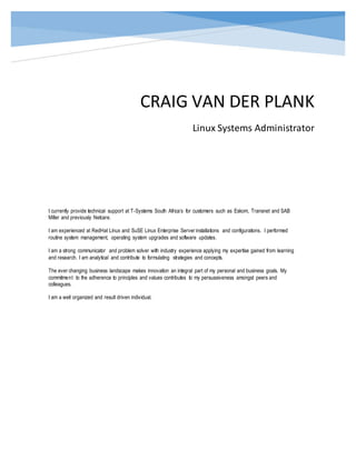 CRAIG VAN DER PLANK
Linux Systems Administrator
I currently provide technical support at T-Systems South Africa’s for customers such as Eskom, Transnet and SAB
Miller and previously Netcare.
I am experienced at RedHat Linux and SuSE Linux Enterprise Server installations and configurations. I performed
routine system management, operating system upgrades and software updates.
I am a strong communicator and problem solver with industry experience applying my expertise gained from learning
and research. I am analytical and contribute to formulating strategies and concepts.
The ever changing business landscape makes innovation an integral part of my personal and business goals. My
commitment to the adherence to principles and values contributes to my persuasiveness amongst peers and
colleagues.
I am a well organized and result driven individual.
 