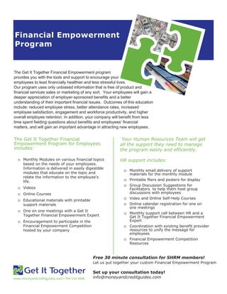 Financial Empowerment
Program
www.moneyandcreditguides.com • 704-516-4806
The Get It Together Financial Empowerment program
provides you with the tools and support to encourage your
employees to lead financially healthier and less stressful lives.
Our program uses only unbiased information that is free of product and
financial services sales or marketing of any sort. Your employees will gain a
deeper appreciation of employer-sponsored benefits and a better
understanding of their important financial issues. Outcomes of this education
include: reduced employee stress, better attendance rates, increased
employee satisfaction, engagement and workforce productivity, and higher
overall employee retention. In addition, your company will benefit from less
time spent fielding questions about benefits and employees’ financial
matters, and will gain an important advantage in attracting new employees.
The Get It Together Financial
Empowerment Program for Employees
includes:
o Monthly Modules on various financial topics
based on the needs of your employees.
Information is delivered in easily digestible
modules that educate on the topic and
relate the information to the employee’s
life.
o Videos
o Online Courses
o Educational materials with printable
support materials
o One on one meetings with a Get It
Together Financial Empowerment Expert
o Encouragement to participate in the
Financial Empowerment Competition
hosted by your company
Your Human Resources Team will get
all the support they need to manage
the program easily and efficiently.
HR support includes:
o Monthly email delivery of support
materials for the monthly module
o Printable fliers and posters for display
o Group Discussion Suggestions for
Facilitators to help them host group
discussions with employees
o Video and Online Self-Help Courses
o Online calendar registration for one on
one meetings
o Monthly support call between HR and a
Get It Together Financial Empowerment
Expert
o Coordination with existing benefit provider
resources to unify the message for
employees
o Financial Empowerment Competition
Resources
Free 30 minute consultation for SHRM members!
Let us put together your custom Financial Empowerment Program
Set up your consultation today!
info@moneyandcreditguides.com
 