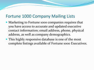 Fortune 1000 Company Mailing Lists
 Marketing to Fortune 1000 companies requires that
you have access to accurate and updated executive
contact information; email address, phone, physical
address, as well as company demographics.
 This highly responsive database is one of the most
complete listings available of Fortune 1000 Executives.
 