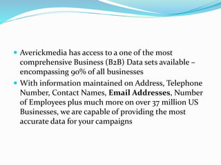  Averickmedia has access to a one of the most
comprehensive Business (B2B) Data sets available –
encompassing 90% of all businesses
 With information maintained on Address, Telephone
Number, Contact Names, Email Addresses, Number
of Employees plus much more on over 37 million US
Businesses, we are capable of providing the most
accurate data for your campaigns
 