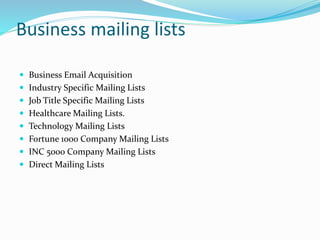 Business mailing lists
 Business Email Acquisition
 Industry Specific Mailing Lists
 Job Title Specific Mailing Lists
 Healthcare Mailing Lists.
 Technology Mailing Lists
 Fortune 1000 Company Mailing Lists
 INC 5000 Company Mailing Lists
 Direct Mailing Lists
 