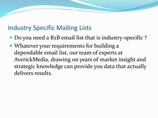 Industry Specific Mailing Lists
 Do you need a B2B email list that is industry-specific ?
 Whatever your requirements for building a
dependable email list, our team of experts at
AverickMedia, drawing on years of market insight and
strategic knowledge can provide you data that actually
delivers results.
 