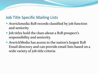 Job Title Specific Mailing Lists
 Averickmedia B2B records classified by job function
and seniority
 Job titles hold the clues about a B2B prospect’s
responsibility and seniority.
 AverickMedia has access to the nation’s largest B2B
Email directory and can provide email lists based on a
wide variety of job title criteria
 