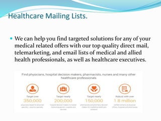 Healthcare Mailing Lists.
 We can help you find targeted solutions for any of your
medical related offers with our top quality direct mail,
telemarketing, and email lists of medical and allied
health professionals, as well as healthcare executives.
 