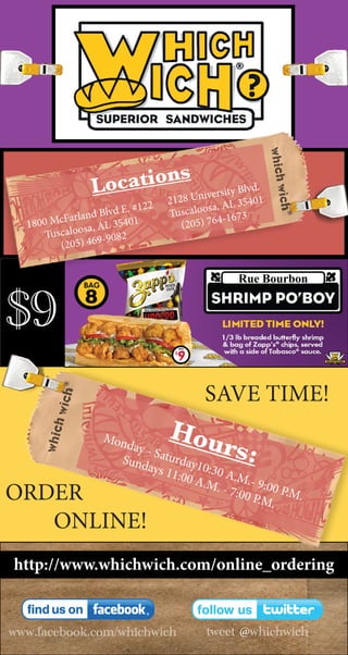 $9
www.facebook.com/whichwich tweet @whichwich
Locations
2128 University Blvd.
Tuscaloosa, AL 35401
(205) 764-1673
1800 McFarland Blvd E. #122
Tuscaloosa, AL 35401
(205) 469-9082
Hours:
Monday - Saturday10:30 A.M.- 9:00 P.M.
Sundays 11:00 A.M. - 7:00 P.M.
SAVE TIME!
http://www.whichwich.com/online_ordering
ORDER
ONLINE!
 