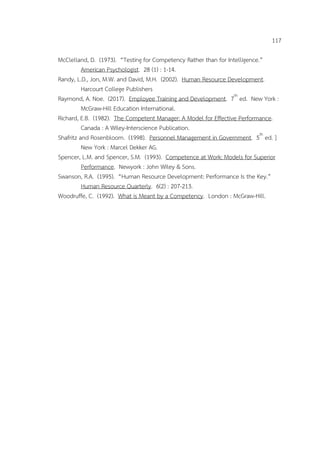 117
McClelland, D. (1973). “Testing for Competency Rather than for Intelligence.”
American Psychologist. 28 (1) : 1-14.
Randy, L.D., Jon, M.W. and David, M.H. (2002). Human Resource Development.
Harcourt College Publishers
Raymond, A. Noe. (2017). Employee Training and Development. 7th
ed. New York :
McGraw-Hill Education International.
Richard, E.B. (1982). The Competent Manager: A Model for Effective Performance.
Canada : A Wiley-Interscience Publication.
Shafritz and Rosenbloom. (1998). Personnel Management in Government. 5th
ed. ]
New York : Marcel Dekker AG.
Spencer, L.M. and Spencer, S.M. (1993). Competence at Work: Models for Superior
Performance. Newyork : John Wiley & Sons.
Swanson, R.A. (1995). “Human Resource Development: Performance Is the Key.”
Human Resource Quarterly. 6(2) : 207-213.
Woodruffe, C. (1992). What is Meant by a Competency. London : McGraw-Hill.
 