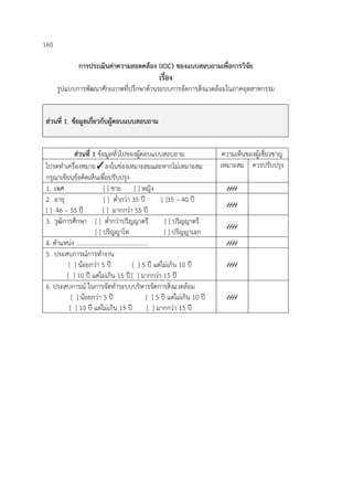 160
การประเมินค่าความสอดคล้อง (IOC) ของแบบสอบถามเพื่อการวิจัย
เรื่อง
รูปแบบการพัฒนาศักยภาพที่ปรึกษาด้านระบบการจัดการสิ่งแวดล้อมในภาคอุตสาหกรรม
ส่วนที่ 1 ข้อมูลเกี่ยวกับผู้ตอบแบบสอบถาม
ส่วนที่ 1 ข้อมูลทั่วไปของผู้ตอบแบบสอบถาม ความเห็นของผู้เชี่ยวชาญ
โปรดทําเครื่องหมาย✓ลงในช่องเหมาะสมและหากไม่เหมาะสม
กรุณาเขียนข้อคิดเห็นเพื่อปรับปรุง
เหมาะสม ควรปรับปรุง
1. เพศ [ ] ชาย [ ] หญิง ////
2. อายุ [ ] ต่ํากว่า 35 ปี [ ]35 – 40 ปี
[ ] 46 – 55 ปี [ ] มากกว่า 55 ปี
////
3. วุฒิการศึกษา [ ] ต่ํากว่าปริญญาตรี [ ] ปริญญาตรี
[ ] ปริญญาโท [ ] ปริญญาเอก
////
4. ตําแหน่ง ............................................... ////
5. ประสบการณ์การทํางาน
[ ] น้อยกว่า 5 ปี [ ] 5 ปี แต่ไม่เกิน 10 ปี
[ ] 10 ปี แต่ไม่เกิน 15 ปี[ ] มากกว่า 15 ปี
////
6. ประสบการณ์ ในการจัดทําระบบบริหารจัดการสิ่งแวดล้อม
[ ] น้อยกว่า 5 ปี [ ] 5 ปี แต่ไม่เกิน 10 ปี
[ ] 10 ปี แต่ไม่เกิน 15 ปี [ ] มากกว่า 15 ปี
////
 