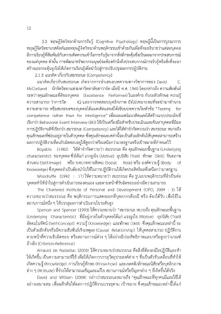 12
3.3 ทฤษฎีจิตวิทยาด้านการรับรู้ (Cognitive Psychology) ทฤษฎีนี้เป็นการบูรณาการ
ทฤษฎีจิตวิทยาเกสตัลท์และทฤษฎีจิตวิทยาด้านพฤติกรรมเข้าด้วยกันเพื่อที่จะอธิบายว่าแต่ละบุคคล
มีการเรียนรู้ที่สัมพันธ์กับความคิดความเข้าใจการรับรู้มาจากสิ่งที่กระตุ้นซึ่งเป็นผลมาจากประสบการณ์
ของแต่บุคคล ดังนั้น การพัฒนาทรัพยากรมนุษย์จะต้องคํานึงถึงประสบการณ์การรับรู้หรือสิ่งที่จะมา
สร้างแรงกระตุ้นจูงใจให้เกิดการเรียนรู้เพื่อนําไปสู่การปรับปรุงผลการปฏิบัติงาน
2.1.3 แนวคิด เกี่ยวกับสมรรถนะ (Competency)
แนวคิดเกี่ยวกับสมรรถนะ เกิดจากการนําเสนอบทความทางวิชาการของ David C.
McClelland นักจิตวิทยาแห่งมหาวิทยาลัยฮาวาร์ด เมื่อปี ค.ศ. 1960 โดยกล่าวถึง ความสัมพันธ์
ระหว่างคุณลักษณะที่ดีของบุคคล (Excellence Performer) ในองค์กร กับระดับทักษะ ความรู้
ความสามารถ ว่าการวัด IQ และการทดสอบบุคลิกภาพ ยังไม่เหมาะสมที่จะนํามาทํานาย
ความสามารถ หรือสมรถนะของบุคคลได้แมคเคิลแลนด์ได้เขียนบทความในหัวข้อ “Testing for
competence rather than for intelligence” เพื่อเผยแพร่แนวคิดและได้สร้างแบบประเมินที่
เรียกว่า Behavioral Event Interview (BEI) ใช้เป็นเครื่องมือสําหรับประเมินและค้นหาบุคคลที่มีผล
การปฏิบัติงานดีที่เรียกว่า สมรรถนะ (Competency) และได้ให้คําจํากัดความว่า สมรรถนะ หมายถึง
คุณลักษณะที่ซ่อนอยู่ภายในตัวบุคคล ซึ่งคุณลักษณะเหล่านี้จะเป็นตัวผลักดันให้บุคคลสามารถสร้าง
ผลการปฏิบัติงานที่ตนรับผิดชอบอยู่ให้สูงกว่าหรือเหนือกว่ามาตรฐานหรือเป้าหมายที่กําหนดไว้
Boyatzis (1982) ให้คําจํากัดความว่า สมรรถนะ คือ คุณลักษณะพื้นฐาน (Underlying
characteristic) ของบุคคล ซึ่งได้แก่ แรงจูงใจ (Motive) อุปนิสัย (Trait) ทักษะ (Skill) จินตภาพ
ส่วนตน (Self-Image) หรือ บทบาททางสังคม (Social Role) หรือ องค์ความรู้ (Body of
Knowledge) ซึ่งบุคคลจําเป็นต้องนําไปใช้ในการปฏิบัติงานให้เกิดประสิทธิผลที่เหนือกว่ามาตรฐาน
Woodruffe (1992 : 17) ให้ความหมายว่า สมรรถนะ คือ รูปแบบพฤติกรรมที่จําเป็นต่อ
บุคคลทําให้นําไปสู่การดําเนินงานของตนเอง และตามหน้าที่รับผิดชอบอย่างมีความสามารถ
The Chartered Institute of Personal and Development (CIPD, 2009 : 1) ให้
ความหมายว่าสมรรถนะ คือ พฤติกรรมการแสดงออกที่บุคลากรต้องมี หรือ ต้องได้รับ เพื่อใช้ใน
สถานการณ์หนึ่ง ๆ ให้บรรลุผลการดําเนินงานในระดับสูง
Spencer and Spencer (1993) ให้ความหมายว่า “สมรรถนะ หมายถึง คุณลักษณะพื้นฐาน
(Underlying Characteristic) ที่มีอยู่ภายในตัวบุคคลได้แก่ แรงจูงใจ (Motive) อุปนิสัย (Trait)
อัตตมโนทัศน์ (Self-Concept) ความรู้ (Knowledge) และทักษะ (Skill) ซึ่งคุณลักษณะเหล่านี้ จะ
เป็นตัวผลักดันหรือมีความสัมพันธ์เชิงเหตุผล (Causal Relationship) ให้บุคคลสามารถ ปฏิบัติงาน
ตามหน้าที่ความรับผิดชอบ หรือสถานการณ์ต่าง ๆ ได้อย่างมีประสิทธิภาพและ/หรือสูงกว่าเกณฑ์
อ้างอิง (Criterion-Reference)
Arnauld de Nadaillac (2003) ให้ความหมายว่าสมรรถนะ คือสิ่งที่ต้องลงมือปฏิบัติและทํา
ให้เกิดขึ้น เป็นความสามารถที่ใช้ เพื่อให้เกิดการบรรลุวัตถุประสงค์ต่าง ๆ ซึ่งเป็นตัวขับเคลื่อนที่ทําให้
เกิดความรู้ (Knowledge) การเรียนรู้ทักษะ (Know-how) และเจตคติ/ลักษณะนิสัยหรือบุคลิกภาพ
ต่าง ๆ (Attitude) ที่ช่วยให้สามารถเผชิญและแก้ไข สถานการณ์หรือปัญหาต่าง ๆ ที่เกิดขึ้นได้จริง
David and William (2004) กล่าวว่าสมรรถนะหมายถึง “คุณลักษณะที่ทุกคนมีและใช้ได้
อย่างเหมาะสม เพื่อผลักดันให้ผลการปฏิบัติงานบรรลุตาม เป้าหมาย ซึ่งคุณลักษณะเหล่านี้ได้แก่
 