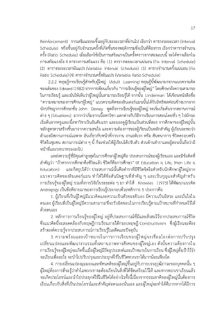 17
Reinforcement) การเสริมแรงจะขึ้นอยู่กับระยะเวลาที่ผ่านไป เรียกว่า ตารางระยะเวลา (Interval
Schedule) หรือขึ้นอยู่กับจํานวนครั้งที่เกิดขึ้นของพฤติกรรมซึ่งเป็นที่ต้องการ เรียกว่าตารางจํานวน
ครั้ง (Ratio Schedule) เมื่อเลือกใช้เป็นการเสริมแรงเป็นครั้งคราวจากสองแบบนี้ จะได้ทางเลือกใน
การเสริมแรงถึง 4 ตารางการเสริมแรง คือ (1) ตารางระยะเวลาแน่นอน (Fix Interval Schedule)
(2) ตารางระยะเวลาผันแปร (Variable Interval Schedule) (3) ตารางจํานวนครั้งแน่นอน (Fix
Ratio Schedule) (4) ตารางจํานวนครั้งผันแปร (Variable Ratio Schedule)
2.2.2 ทฤษฎีการเรียนรู้สําหรับผู้ใหญ่ (Adult Learning) ทฤษฎีนี้พัฒนามาจากแนวความคิด
ของเดิมของ Edward (1982) จากการเขียนเกี่ยวกับ “การเรียนรู้ของผู้ใหญ่” โดยศึกษาถึงความสามารถ
ในการเรียนรู้ และเน้นให้เห็นว่าผู้ใหญ่นั้นสามารถเรียนรู้ได้ จากนั้น Linderman ได้เขียนหนังสือชื่อ
“ความหมายของการศึกษาผู้ใหญ่” แนวความคิดของลินเดอร์แมนนั้นได้รับอิทธิพลค่อนข้างมากจาก
นักปรัชญาการศึกษาชื่อ John Dewey พูดถึงการเรียนรู้ของผู้ใหญ่ จะเริ่มเริ่มต้นจากสถานการณ์
ต่าง ๆ (Situations) มากกว่าเริ่มจากเนื้อหาวิชา แตกต่างกับวิธีการเรียนการสอนโดยทั่ว ๆ ไปมักจะ
เริ่มต้นจากครูและเนื้อหาวิชาเป็นอันดับแรก และมองดูผู้เรียนเป็นส่วนที่สอง การศึกษาของผู้ใหญ่นั้น
หลักสูตรควรสร้างขึ้นมาจากความสนใจ และความต้องการของผู้เรียนเป็นหลักสําคัญ ผู้เรียนจะพบว่า
ตัวเองมีสถานการณ์เฉพาะ อันเกี่ยวกับหน้าที่การงาน งานอดิเรก หรือ สันทนาการ ชีวิตครอบครัว
ชีวิตในชุมชน สถานการณ์ต่าง ๆ นี้ ก็จะช่วยให้ผู้เรียนได้ปรับตัว ส่วนด้านตําราและผู้สอนนั้นถือว่ามี
หน้าที่และบทบาทรองลงไป
แหล่งความรู้ที่มีคุณค่าสูงสุดในการศึกษาผู้ใหญ่คือ ประสบการณ์ของผู้เรียนเอง และมีข้อคิดที่
สําคัญว่า “ถ้าหากการศึกษาคือชีวิตแล้ว ชีวิตก็คือการศึกษา” (If Education is Life, then Life is
Education) และก็สรุปได้ว่า ประสบการณ์นั้นคือตําราที่มีชีวิตจิตใจสําหรับนักศึกษาผู้ใหญ่จาก
แนวความคิดของลินเดอร์แมน ทําให้ได้ข้อสันนิษฐานที่สําคัญ ๆ และเป็นกุญแจสําคัญสําหรับ
การเรียนรู้ของผู้ใหญ่ รวมทั้งการวิจัยในระยะต่อ ๆ มา ทําให้ Knowles (1973) ได้พัฒนาแนวคิด
Andragogy เป็นข้อพิจารณาของการเรียนรู้ประกอบด้วยหลักการ 5 ประการคือ
1. ผู้เรียนที่เป็นผู้ใหญ่มีแนวคิดและความเป็นตัวของตัวเอง มีความเป็นอิสระ และมั่นใจใน
ตนเอง ผู้เรียนที่เป็นผู้ใหญ่มีความสามารถที่จะรับผิดชอบในการเรียนรู้ตามเป้าหมายที่กําหนดไว้ได้
ด้วยตนเอง
2. หลักการการเรียนรู้ของผู้ใหญ่ อยู่ที่ประสบการณ์ที่มีและสั่งสมไว้จากประสบการณ์ชีวิต
ซึ่งแนวคิดนี้จะสอดคล้องกับทฤษฎีการเรียนภายใต้กรอบทฤษฎี Constructivism ซึ่งผู้เรียนจะต้อง
สร้างองค์ความรู้จากประสบการณ์การเรียนรู้ในอดีตและปัจจุบัน
3. ความพร้อมและเป้าหมายในการการเรียนของผู้ใหญ่จะเชื่อมโยงต่อการปรับปรุง
เปลี่ยนแปลงและพัฒนางานรวมทั้งสถานภาพทางสังคมของผู้ใหญ่เอง ดังนั้นความต้องการใน
การเรียนรู้ของผู้ใหญ่จะเกิดขึ้นเมื่อผู้ใหญ่มีวัตถุประสงค์และเป้าหมายในการเรียน ซึ่งผู้ใหญ่ตั้งเป้าไว้ว่า
จะเรียนเพื่ออะไร จะนําไปปรับปรุงและประยุกต์ใช้ในชีวิตพวกเขาได้มากน้อยเพียงใด
4. การเปลี่ยนแปลงมุมมองและทัศนคติของผู้ใหญ่ขึ้นอยู่กับการบรรลุวุฒิภาวะของบุคคลนั้น ๆ
ผู้ใหญ่ต้องการที่จะรู้ว่าทําไมพวกเขาจะต้องเรียนในสิ่งที่ได้จัดเตรียมไว้ให้ และหากพวกเขาเรียนแล้ว
จะเกิดประโยชน์และนําไปประยุกต์ใช้ในชีวิตได้อย่างไรทั้งนี้เนื่องจากธรรมชาติของผู้ใหญ่นั้นต้องการ
เรียนเกี่ยวกับสิ่งที่เป็นประโยชน์และสําคัญต่อตนเองนั่นเอง และผู้ใหญ่จะทําได้ดีมากหากได้มีการ
 