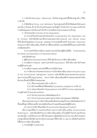 25
2. การอ้างอิง (Normative References) สําหรับมาตรฐานฉบับนี้ไม่มีมาตรฐานใด ๆ ใช้ใน
การอ้างอิง
3. คําศัพท์นิยาม (Terms and Definitions) ในมาตรฐานฉบับนี้ มีคําศัพท์และคํานิยามแบ่ง
ออกเป็น 4 ลักษณะ คือ คําเกี่ยวกับองค์กรและความเป็นผู้นํา คําเกี่ยวกับการวางแผน คําเกี่ยวกับ
การสนับสนุนและการดําเนินงานคําเกี่ยวกับการประเมินความสามารถและการปรับปรุง
4. บริบทขององค์กร (Context of the Organization)
4.1 ความเข้าใจองค์กรและบริบทขององค์กร (Understanding the Organization and
Its Context) องค์กรต้องพิจารณาเรื่องภายนอกและภายใน (External and Internal Issues)
ที่เกี่ยวข้องกับจุดมุ่งหมาย (Purpose) และผลจากการบรรลุผลที่คาดหวัง (Intended Outcomes)
ของระบบการจัดการสิ่งแวดล้อม เรื่องดังกล่าวนี้ต้องรวมถึงสภาวะแวดล้อมที่ได้รับผลจากองค์กรหรือ
อาจมีผลต่อองค์กร
4.2 ความเข้าใจถึงความต้องการและความคาดหวังของผู้มีส่วนได้เสีย (Understanding
the Needs and Expectations of Interested Parties)
องค์กรต้องพิจารณา
1. ผู้มีส่วนร่วม (Interested Parties) ที่เกี่ยวข้องกับระบบการจัดการสิ่งแวดล้อม
2. ความต้องการ (Needs) และความคาดหวัง (Expectation) ที่เกี่ยวข้อง (เช่น ข้อกําหนด)
ของผู้มีส่วนร่วม และ
3. ความต้องการและความคาดหวังที่ซึ่งกลายเป็นข้อกําหนด
4.3 การพิจารณากําหนดขอบข่ายระบบการบริหารสิ่งแวดล้อม (Determining the Scope
of the Environmental Management System) องค์กรต้องพิจารณาอาณาเขต (Boundaries)
และการประยุกต์ใช้ (Applicability) ระบบการจัดการสิ่งแวดล้อมเพื่อกําหนดขอบเขตองค์กรต้อง
พิจารณาเรื่องต่อไปนี้เพื่อกําหนดขอบเขต
4.3.1 เรื่องภายนอกและภายใน จากข้อ 4.1
4.3.2 ข้อกําหนดที่ต้องทําให้สอดคล้อง (Compliance obligations) จากข้อ 4.2
4.3.3 หน่วยงานในองค์กร (Organizational Unit) หน้าที่ (Function) และอาณาเขต
ทางภูมิศาสตร์ (Physicalboundaries)
4.3.4 กิจกรรม (Activities) ผลิตภัณฑ์และบริการ
4.3.5 อํานาจ (Authority) และความสามารถในการควบคุมและการมีอิทธิพล
เมื่อระบุขอบเขต ระบบการจัดการสิ่งแวดล้อมต้องครอบคลุมกิจกรรม ผลิตภัณฑ์และบริการ
ทั้งหมดที่อยู่ภายใต้ขอบเขตนั้น ขอบเขตต้องเป็นเอกสารและพร้อมแสดงต่อผู้มีส่วนร่วม
4.4 ระบบการบริหารสิ่งแวดล้อม (Environmental Management System)
เพื่อบรรลุผลที่ต้องการและส่งเสริมความสามารถด้านสิ่งแวดล้อม (Environmental
Performance) องค์กรต้องจัดทําระบบการจัดการสิ่งแวดล้อม นําไปปฏิบัติ รักษาไว้ และปรับปรุง
อย่างต่อเนื่อง รวมถึงมีกระบวนการที่จําเป็นและความสัมพันธ์ของกระบวนการตามข้อกําหนดของ
มาตรฐานนี้องค์กรต้องพิจารณาความรู้ (Knowledge) ที่ได้จากข้อ 4.1 และ 4.2 เมื่อจัดทําและรักษา
ไว้ซึ่งระบบการจัดการสิ่งแวดล้อม
5. ความเป็นผู้นํา (Leadership)
 