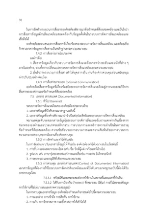 30
ในการจัดทํากระบวนการสื่อสารองค์กรต้องพิจารณาข้อกําหนดที่ต้องสอดคล้องและมั่นใจว่า
การสื่อสารข้อมูลด้านสิ่งแวดล้อมสอดคล้องกับข้อมูลตั้งต้นในระบบการจัดการสิ่งแวดล้อมและ
เชื่อถือได้
องค์กรต้องตอบสนองการสื่อสารที่เกี่ยวข้องของระบบการจัดการสิ่งแวดล้อม และต้องเก็บ
รักษาเอกสารข้อมูลการสื่อสารเป็นหลักฐานตามความเหมาะสม
7.4.2 การสื่อสารภายในประเทศ
องค์กรต้อง
1. สื่อสารข้อมูลเกี่ยวกับระบบการจัดการสิ่งแวดล้อมระหว่างระดับและหน้าที่ต่าง ๆ
ภายในองค์กร, รวมทั้งการเปลี่ยนแปลงระบบการจัดการสิ่งแวดล้อมตามความเหมาะสม
2. มั่นใจว่ากระบวนการสื่อสารทําให้บุคลากรในงานที่องค์กรควบคุมส่วนสนับสนุน
การปรับปรุงอย่างต่อเนื่อง
7.4.3 การสื่อสารภายนอก (External Communication)
องค์กรต้องสื่อสารข้อมูลที่เกี่ยวข้องกับระบบการจัดการสิ่งแวดล้อมสู่ภายนอกตามวิธีการ
สื่อสารขององค์กรและข้อกําหนดที่ต้องสอดคล้อง
7.5 เอกสาร สารสนเทศ (Documented Information)
7.5.1 ทั่วไป (General)
ระบบการจัดการสิ่งแวดล้อมขององค์กรต้องประกอบด้วย
1. เอกสารข้อมูลที่บังคับตามมาตรฐานฉบับนี้
2. เอกสารข้อมูลที่องค์กรพิจารณาว่าจําเป็นต่อประสิทธิผลของระบบการจัดการสิ่งแวดล้อม
หมายเหตุระดับของเอกสารขอ้มูลในระบบการจดัการสิ่งแวดลอ้มอาจแตกต่างกันเนื่องจาก
ขนาดขององค์กรและประเภทของกิจกรรม กระบวนการและบริการความจําเป็นในการบรรลุ
ข้อกําหนดที่ต้องสอดคล้อง ความซับซ้อนของกระบวนการและความสัมพันธ์ของกระบวนการ
ความสามารถของบุคลากรในงานที่องค์กรควบคุม
7.5.2 การจัดทําและทําให้ทันสมัย
ในการจัดทําและปรับเอกสารข้อมูลให้ทันสมัย องค์กรต้องทําให้เหมาะสมในเรื่องดังนี้
1. การชี้บ่ง และแสดงรายละเอียด (เช่น ชื่อ วันที่ผู้แต่ง หรือเลขที่อ้างอิง)
2. รูปแบบ เช่น ภาษารุ่นของซอฟแวร์ภาพและสื่อเช่น กระดาษ อิเล็กทรอนิกส์
3. การทบทวน และอนุมัติที่เพียงพอและเหมาะสม
7.5.3 การควบคุม เอกสารสารสนเทศ (Control of Documented Information)
เอกสารข้อมูลที่ต้องการใช้ในระบบการจัดการสิ่งแวดล้อมและที่บังคับตามมาตรฐานฉบับนี้ต้องได้รับ
การควบคุมโดย
7.5.3.1 พร้อมใช้และเหมาะสมต่อการใช้งานในสถานที่และเวลาที่จําเป็น
7.5.3.2 ได้รับการป้องกัน (Protect) ที่เหมาะสม (ได้แก่ การรั่วไหลของข้อมูล
การใช้งานที่ไม่เหมาะสมและขาดความสมบูรณ์)
ในการควบคุมเอกสารข้อมูล องค์กรต้องกําหนดกิจกรรมต่อไปนี้ตามความเหมาะสม
1. การแจกจ่าย การเข้าถึง การสืบค้น การใช้งาน
2. การเก็บ การรักษาสภาพ รวมทั้งคงสภาพให้เข้าใจได้
 