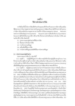 47
บทที่ 3
วิธีการดําเนินการวิจัย
การวิจัยในครั้งนี้ เป็นการวิจัยเพื่อศึกษาลักษณะของที่ปรึกษาด้านระบบการจัดการสิ่งแวดล้อม
ที่ผู้ประกอบการในภาคอุตสาหกรรมคาดหวังและรูปแบบการพัฒนาศักยภาพที่ปรึกษาทางด้านระบบ
การจัดการสิ่งแวดล้อมในภาคอุตสาหกรรม โดยใช้การวิจัยแบบผสมผสาน (Mixed Methods)
ระหว่างการวิจัยเชิงคุณภาพ (Qualitative Research) และการวิจัยเชิงปริมาณ (Quantitative
Research) ผู้วิจัยจึงได้ออกแบบวิธีการศึกษาวิจัย ซึ่งประกอบด้วยขั้นตอนการดําเนินการวิจัย และ
ระเบียบวิธีการวิจัย ดังต่อไปนี้
3.1 ประชากรและกลุ่มตัวอย่างที่ใช้ในการวิจัย
3.2 ขั้นตอนการดําเนินการวิจัย
3.3 การเก็บรวบรวมข้อมูล
3.4 เครื่องมือที่ใช้ในการวิจัย
3.5 การวิเคราะห์ข้อมูลและสถิติที่ใช้ในการวิเคราะห์ข้อมูล
3.1 ประชากรและกลุ่มตัวอย่าง
ประชากรของการวิจัย มี 3 กลุ่ม ดังนี้
3.1.1 กลุ่มที่ 1 กลุ่มผู้ให้ข้อมูลจากการสัมภาษณ์เชิงลึกเป็นกลุ่มผู้เชี่ยวชาญจํานวน 7 คน
ซึ่งประกอบด้วย ผู้เชี่ยวชาญด้านการจัดการสิ่งแวดล้อมในภาครัฐ และเอกชน ที่มีประสบการณ์ใน
การทํางานด้านการให้คําปรึกษา ตั้งแต่ 5 ปีขึ้นไป โดยสุ่มแบบเฉพาะเจาะจง (Purposive Sampling)
เพื่อให้ได้ข้อมูลปัญหาและอุปสรรคตลอดจนแนวทางการพัฒนาศักยภาพของที่ปรึกษา
3.1.2 กลุ่มที่ 2 กลุ่มผู้ตอบแบบสอบถาม ในการกําหนดประชากรของการวิจัยนั้น เนื่องจาก
เป็นการศึกษาทางด้านคุณลักษณะของตัวที่ปรึกษาด้านระบบการจัดการสิ่งแวดล้อม ซึ่งมีลักษณะ
การทํางานที่ไม่แตกต่างกันมากเนื่องจากที่ปรึกษาต้องให้คําแนะนําให้สอดคล้องตามมาตรฐานสากล
ISO 14001 ทําให้มีตัวแปรที่ต้องศึกษามีปริมาณมาก ผู้วิจัยต้องการศึกษาว่าองค์ประกอบร่วมที่จะ
อธิบายความสัมพันธ์ร่วมระหว่างตัวแปรภายในองค์ประกอบด้านคุณลักษณะของผู้ที่จะทําหน้าที่เป็น
ที่ปรึกษาด้านระบบการจัดการสิ่งแวดล้อม ด้วยการใช้เทคนิควิเคราะห์ปัจจัยเชิงสํารวจ ซึ่งการ
วิเคราะห์ด้วยเทคนิคนี้ ควรมีขนาดตัวอย่าง อย่างน้อย 300 ราย (Comrey and Lee, 1992)
ด้วยเหตุผลดังกล่าว ผู้วิจัยจึงกําหนดประชากร หรือ หน่วยวิเคราะห์ (Unit of Analysis) ของงานวิจัย
เป็นระดับองค์กรโดยองค์กรที่เลือกมาเป็นบริษัทที่ได้รับการรับรองมาตรฐานระบบการจัดการ
สิ่งแวดล้อม ISO 14001 ในเขตพื้นที่ จังหวัดกรุงเทพมหานคร และปริมณฑลอีก 5 จังหวัด ได้แก่
จังหวัดนนทบุรี จังหวัดปทุมธานี จังหวัดนครปฐม จังหวัดสมุทรสาคร และจังหวัดสมุทรปราการโดย
อ้างอิงข้อมูล บริษัทที่ได้รับการรับรองมาตรฐาน ISO 14001 และขึ้นทะเบียนโดยสํานักงานมาตรฐาน
ผลิตภัณฑ์อุตสาหกรรม กระทรวงอุตสาหกรรม สืบค้นเมื่อวันที่ 11 มีนาคม 2560 ซึ่งมีจํานวนรายชื่อ
ทั้งสิ้น 375 บริษัท แต่ในรายชื่อบริษัทที่ได้รับการรับรองมาตรฐานระบบการจัดการสิ่งแวดล้อม ISO
 
 
