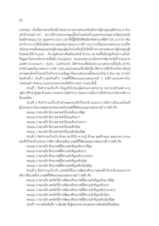 50
(Validity) เชิงเนื้อหาของเครื่องมือ โดยผ่านการตรวจสอบเครื่องมือจากผู้ทรงคุณวุฒิจํานวน 5 ท่าน
แล้วคํานวณค่า IOC พบว่ามีความครอบคลุมเนื้อหาในแต่ละด้านและครอบคลุมตามวัตถุประสงค์
โดยมีค่าคะแนน IOC อยู่ระหว่าง 0.60-1.00 ทั้งนี้ผู้วิจัยได้คัดเลือกข้อคําถามที่มีค่า IOC มากกว่า หรือ
เท่ากับ 0.6 มาใช้เป็นข้อคําถาม (แสดงในภาคผนวก ข หน้า 161) จากนั้นนําแบบสอบถาม มาแก้ไข
ปรับปรุง ตามข้อเสนอแนะของผู้ทรงคุณวุฒิแล้วนําเครื่องมือวิจัยที่ผ่านการตรวจสอบจากผู้ทรงคุณวุฒิ
ไปทดลองใช้ (Tryout) กับกลุ่มตัวอย่างที่เสมือนจริงที่ จํานวน 30 คนที่ไม่ใช่กลุ่มตัวอย่าง แล้วนํา
ข้อมูลมาวิเคราะห์หาความเชื่อมั่น (Reliability) ของแบบสอบถามโดยหาค่าสัมประสิทธิ์ ครอนบาค
แอลฟ่า (Cronbach’s Alpha Coefficient) ได้ค่าความเชื่อมั่นของ แบบสอบถามทั้งฉบับ เท่ากับ
0.949 (แสดงในภาคผนวก ข หน้า 168) และนําเสนอเครื่องมือวิจัย ให้อาจารย์ที่ปรึกษาวิทยานิพนธ์
ตรวจสอบอีกครั้งก่อนนําไปเก็บรวบรวมข้อมูล ซึ่งแบบสอบถามนี้ประกอบด้วย 5 ส่วน รวม 10 หน้า
โดยส่วนที่ 2 ส่วนที่ 3 และส่วนที่ 4 เกณฑ์ที่ให้คะแนนแบบสอบถามมี 5 ระดับ แบบมาตราส่วน
ประมาณค่า (Rating Scale) ตามแบบของลิเคิร์ท (Likert Scale) ดังนี้
ส่วนที่ 1 ข้อคําถามเกี่ยวกับ ข้อมูลทั่วไปของผู้ตอบแบบสอบถาม ประกอบด้วยเพศ อายุ
วุฒิการศึกษาสูงสุด ตําแหน่ง ประสบการณ์ทํางาน ประสบการณ์ในการจัดทําระบบบริหารจัดการ
สิ่งแวดล้อม
ส่วนที่ 2 ข้อคําถามเกี่ยวกับลักษณะของที่ปรึกษาด้านระบบการจัดการสิ่งแวดล้อมที่
ผู้ประกอบการในภาคอุตสาหกรรมคาดหวังเกณฑ์ที่ให้คะแนนแบบสอบถามมี 5 ระดับ คือ
คะแนน 5 หมายถึง มีความคาดหวังในระดับมากที่สุด
คะแนน 4 หมายถึง มีความคาดหวังในระดับมาก
คะแนน 3 หมายถึง มีความคาดหวังในระดับปานกลาง
คะแนน 2 หมายถึง มีความคาดหวังในระดับน้อย
คะแนน 1 หมายถึง มีความคาดหวังในระดับน้อยที่สุด
ส่วนที่ 3 ข้อคําถามเกี่ยวกับ ศักยภาพ ที่เป็น ความรู้ ทักษะ คุณลักษณะ และจรรยาบรรณ
ของที่ปรึกษาด้านระบบการจัดการสิ่งแวดล้อม เกณฑ์ที่ให้คะแนนแบบสอบถามมี 5 ระดับ คือ
คะแนน 5 หมายถึง ศักยภาพที่มีความสําคัญระดับมากที่สุด
คะแนน 4 หมายถึง ศักยภาพที่มีความสําคัญระดับมาก
คะแนน 3 หมายถึง ศักยภาพที่มีความสําคัญระดับปานกลาง
คะแนน 2 หมายถึง ศักยภาพที่มีความสําคัญระดับน้อย
คะแนน 1 หมายถึง ศักยภาพที่มีความสําคัญระดับน้อยที่สุด
ส่วนที่ 4 ข้อคําถามเกี่ยวกับ เทคนิควิธีในการพัฒนาศักยภาพของที่ปรึกษาด้านระบบการ
จัดการสิ่งแวดล้อม เกณฑ์ที่ให้คะแนนแบบสอบถามมี 5 ระดับ คือ
คะแนน 5 หมายถึง เทคนิควิธีการพัฒนาศักยภาพที่มีความสําคัญระดับมากที่สุด
คะแนน 4 หมายถึง เทคนิควิธีการพัฒนาศักยภาพที่มีความสําคัญระดับมาก
คะแนน 3 หมายถึง เทคนิควิธีการพัฒนาศักยภาพที่มีความสําคัญระดับปานกลาง
คะแนน 2 หมายถึง เทคนิควิธีการพัฒนาศักยภาพที่มีความสําคัญระดับน้อย
คะแนน 1 หมายถึง เทคนิควิธีการพัฒนาศักยภาพที่มีความสําคัญระดับน้อยที่สุด
ส่วนที่ 5 ความคิดเห็นอื่น ๆ เพิ่มเติม ซึ่งผู้ตอบสามารถแสดงความคิดเห็นได้โดยอิสระ
 